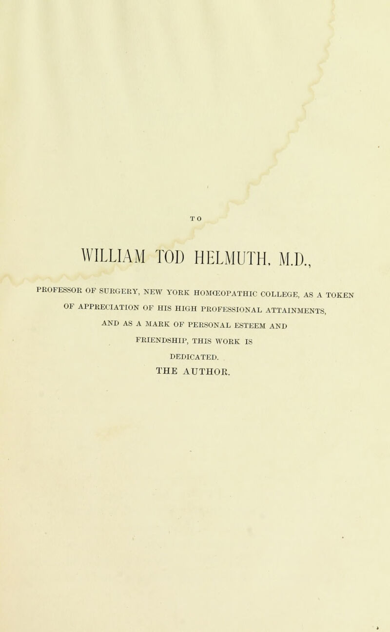 WILLIAM TOD HELMUTH. M.D., PROFESSOR OF SURGERY, NEW YORK HOMCEOPATHIC COLLEGE, AS A TOKEN OF APPRECIATION OF HIS HIGH PROFESSIONAL ATTAINMENTS, AND AS A MARK OF PERSONAL ESTEEM AND FRIENDSHIP, THIS WORK IS DEDICATED. THE AUTHOK.