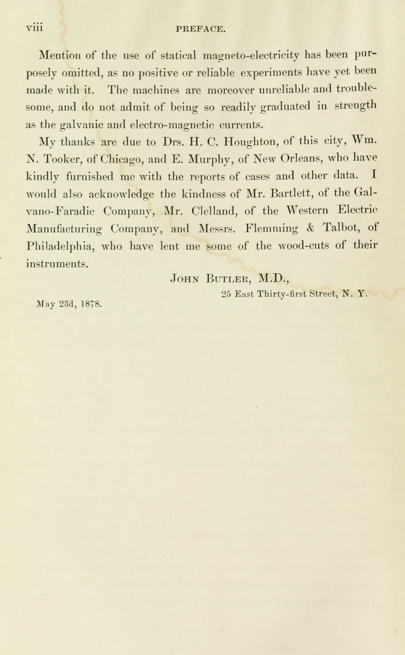 Vlll PREFACE. Mention of the use of statical magneto-electricity has been pur- posely omitted, as no positive or reliable experiments have yet been made with it. The machines are moreover unreliable and trouble- some, and do not admit of being so readily graduated in strength as the galvanic and electro-magnetic currents. My thanks are due to Drs. H. C. Houghton, of this city, Wm. N. Tooker, of Chicago, and E. Murphy, of New Orleans, who have kindly furnished me with the reports of cases and other data. I would also acknowledge the kindness of Mr. Bartlett, of the Gal- vano-Faradic Company, Mr. Clelland, of the Western Electric Manufacturing Company, and Messrs. Flemming & Talbot, of Philadelphia, who have lent me some of the wood-cuts of their instruments. John Butler, M.D., 25 East Thirty-first Street, N. Y. May 23d, 1878.