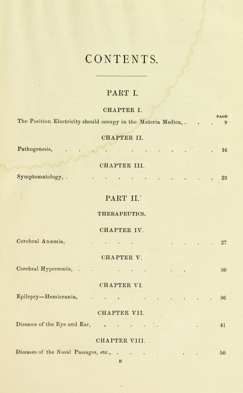 CONTENTS. PART I. CHAPTER I. The Position Electricity should occupy in the Materia Medica, Pathogenesis, Symptomatology, CHAPTER II. CHAPTER III. PAGE 9 16 23 Cerebral Anaemia, Cerebral Hyperemia, Epilepsy—Hemicrania, PART II. THERAPEUTICS. CHAPTER IV. CHAPTER V. CHAPTER VI. CHAPTER VII. Diseases of the Eye and Ear, . . . . CHAPTER VIII. Diseases of the Nasal Passages, etc., . 27 30 36 41 50