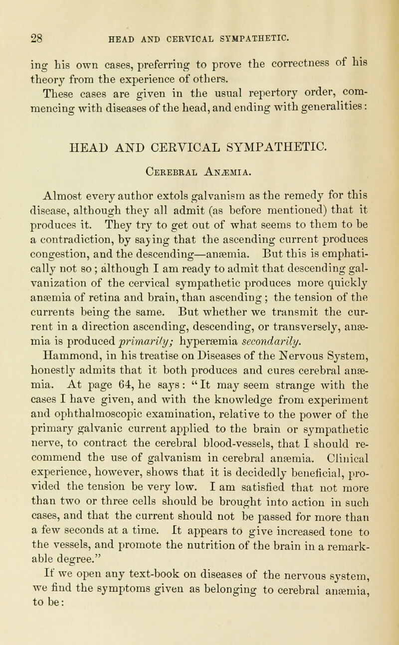 ing his own cases, preferring to prove the correctness of his theory from the experience of others. These cases are given in the usual repertory order, com- mencing with diseases of the head, and ending with generalities: HEAD AND CERVICAL SYMPATHETIC. Cerebral Anemia. Almost every author extols galvanism as the remedy for this disease, although they all admit (as before mentioned) that it produces it. They try to get out of what seems to them to be a contradiction, by saying that the ascending current produces congestion, and the descending—anaemia. But this is emphati- cally not so ; although I am ready to admit that descending gal- vanization of the cervical sympathetic produces more quickly anaemia of retina and brain, than ascending; the tension of the currents being the same. But whether we transmit the cur- rent in a direction ascending, descending, or transversely, anae- mia is produced primarily; hyperemia secondarily. Hammond, in his treatise on Diseases of the Nervous System, honestly admits that it both produces and cures cerebral anae- mia. At page 64, he says:  It may seem strange with the cases I have given, and with the knowledge from experiment and ophthalmoscopic examination, relative to the power of the primary galvanic current applied to the brain or sympathetic nerve, to contract the cerebral blood-vessels, that I should re- commend the use of galvanism in cerebral anaemia. Clinical experience, however, shows that it is decidedly beneficial, pro- vided the tension be very low. I am satisfied that not more than two or three cells should be brought into action in such cases, and that the current should not be passed for more than a few seconds at a time. It appears to give increased tone to the vessels, and promote the nutrition of the brain in a remark- able degree. If we open any text-book on diseases of the nervous system, we find the symptoms given as belonging to cerebral anaemia, to be: