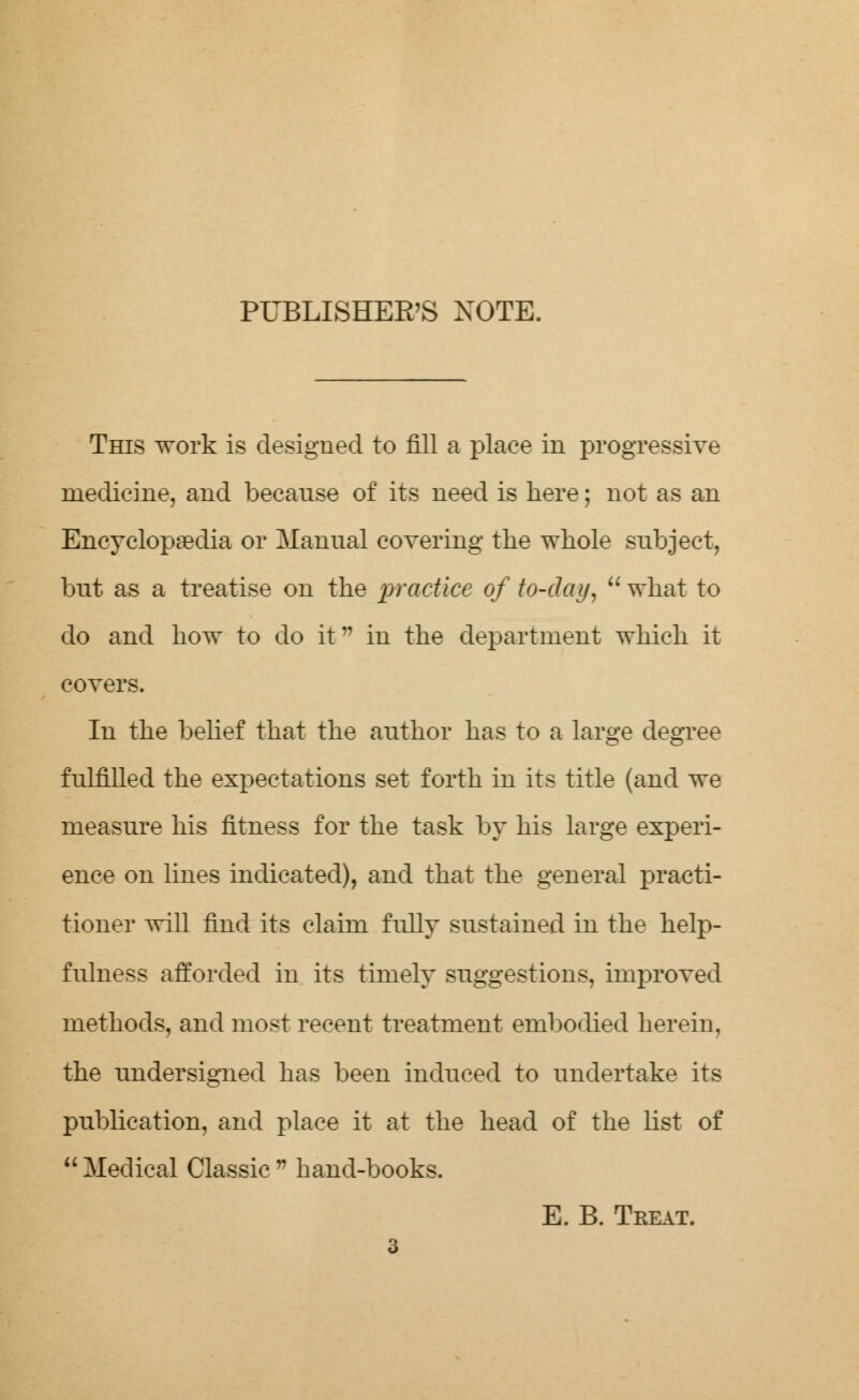 PUBLISHER'S XOTE. This work is designed to fill a place in progressive medicine, and because of its need is here; not as an Encyclopaedia or Manual covering the whole subject, but as a treatise on the practice of to-day,  what to do and how to do it in the department which it covers. In the belief that the author has to a large degree fulfilled the expectations set forth in its title (and we measure his fitness for the task by his large experi- ence on lines indicated), and that the general practi- tioner will find its claim fully sustained in the help- fulness afforded in its timely suggestions, improved methods, and most recent treatment embodied herein, the undersigned has been induced to undertake its publication, and place it at the head of the list of  Medical Classic  hand-books. E. B. Treat.