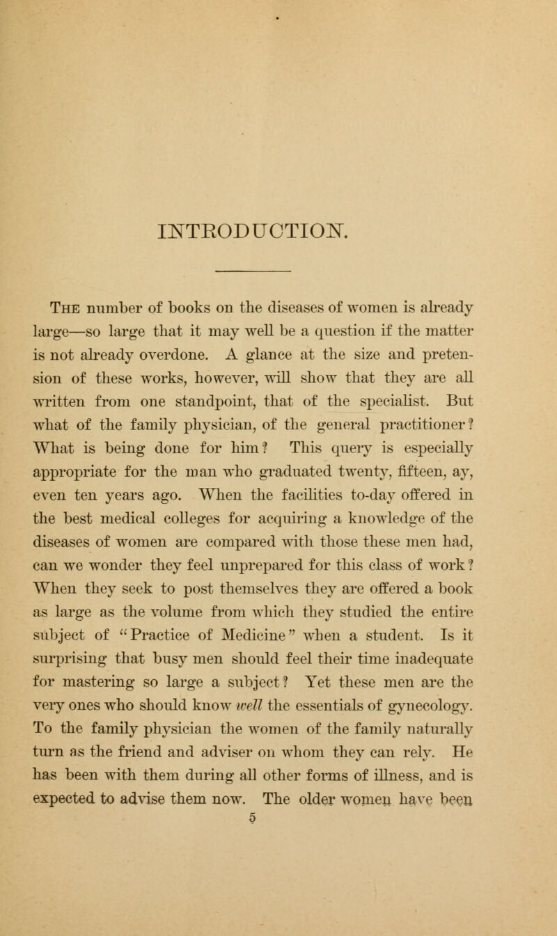 INTEODUOTIO^T. The number of books on the diseases of women is already large—so large that it may well be a question if the matter is not already overdone. A glance at the size and preten- sion of these works, however, will show that they are all written from one standpoint, that of the specialist. But what of the family physician, of the general practitioner ? What is being done for him? This query is especially appropriate for the man who graduated twenty, fifteen, ay, even ten years ago. When the facilities to-day offered in the best medical colleges for acquiring a knowledge of the diseases of women are compared with those these men had, can we wonder they feel unprepared for this class of work ? When they seek to post themselves they are offered a book as large as the volume from which they studied the entire subject of Practice of Medicine when a student. Is it surprising that busy men should feel their time inadequate for mastering so large a subject ? Yet these men are the very ones who should know well the essentials of gynecology. To the family physician the women of the family naturally turn as the friend and adviser on whom they can rely. He has been with them during all other forms of illness, and is expected to advise them now. The older women have been