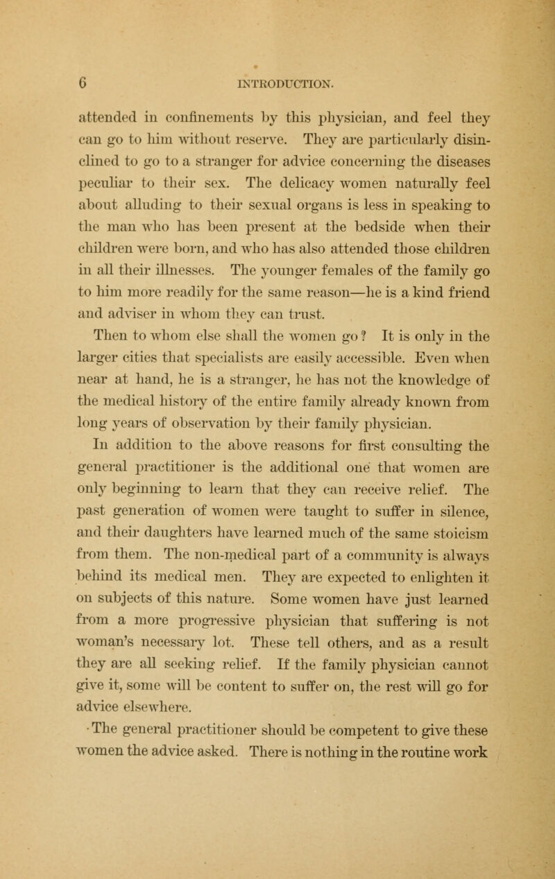 attended in confinements by this physician, and feel they can go to him without reserve. They are particularly disin- clined to go to a stranger for advice concerning the diseases peculiar to their sex. The delicacy women naturally feel about alluding to their sexual organs is less in speaking to the man who has been present at the bedside when their children were born, and who has also attended those children in all their illnesses. The younger females of the family go to him more readily for the same reason—he is a kind friend and adviser in whom they can trust. Then to whom else shall the women go ? It is only in the larger cities that specialists are easily accessible. Even when near at hand, he is a stranger, he has not the knowledge of the medical history of the entire family already known from long years of observation by their family physician. In addition to the above reasons for first consulting the general practitioner is the additional one that women are only beginning to learn that they can receive relief. The past generation of women were taught to suffer in silence, and their daughters have learned much of the same stoicism from them. The non-medical part of a community is always behind its medical men. They are expected to enlighten it on subjects of this nature. Some women have just learned from a more progressive physician that suffering is not woman's necessary lot. These tell others, and as a result they are all seeking relief. If the family physician cannot give it, some will be content to suffer on, the rest will go for advice elsewhere. • The general practitioner should be competent to give these women the advice asked. There is nothing in the routine work