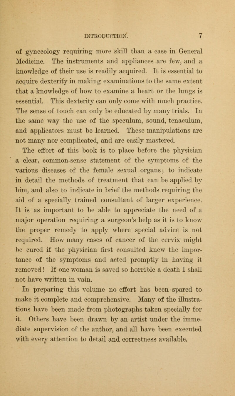 of gynecology requiring more skill than a case in General Medicine. The instruments and appliances are few, and a knowledge of their use is readily acquired. It is essential to acquire dexterity in making examinations to the same extent that a knowledge of how to examine a heart or the lungs is essential. This dexterity can only come with much practice. The sense of touch can only be educated by many trials. In the same way the use of the speculum, sound, tenaculum, and applicators must be learned. These manipulations are not many nor complicated, and are easily mastered. The effort of this book is to place before the physician a clear, common-sense statement of the symptoms of the various diseases of the female sexual organs; to indicate in detail the methods of treatment that can be applied by him, and also to indicate in brief the methods requiring the aid of a specially trained consultant of larger experience. It is as important to be able to appreciate the need of a major operation requiring a surgeon's help as it is to know the proper remedy to apply where special advice is not required. How many cases of cancer of the cervix might be cured if the physician first consulted knew the impor- tance of the symptoms and acted promptly in having it removed! If one woman is saved so horrible a death I shall not have written in vain. In preparing this volume no effort has been spared to make it complete and comprehensive. Many of the illustra- tions have been made from photographs taken specially for it. Others have been drawn by an artist under the imme- diate supervision of the author, and all have been executed with every attention to detail and correctness available.