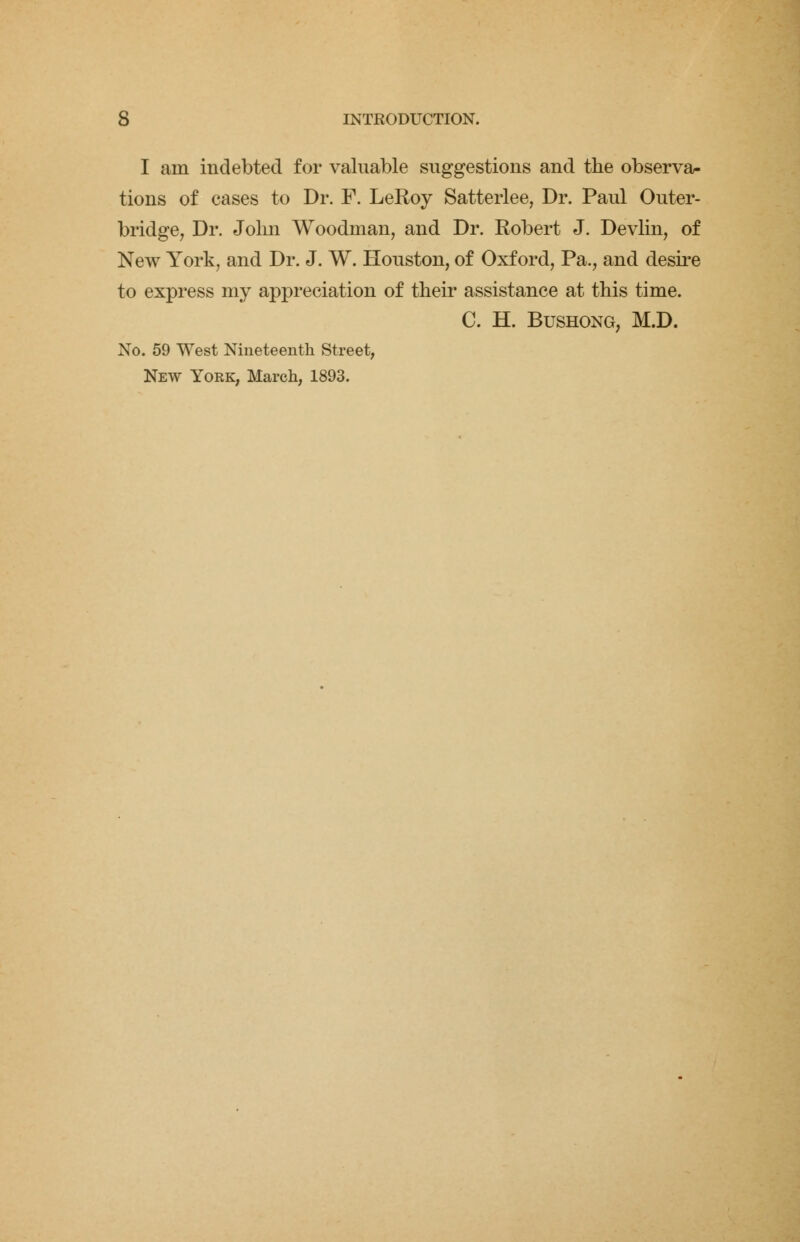 I am indebted for valuable suggestions and the observa- tions of cases to Dr. F. LeRoy Satterlee, Dr. Paul Outer- bridge, Dr. John Woodman, and Dr. Robert J. Devlin, of New York, and Dr. J. W. Houston, of Oxford, Pa., and desire to express my appreciation of their assistance at this time. C. H. Bushong, M.D. No. 59 West Nineteenth Street, New York, March, 1893.