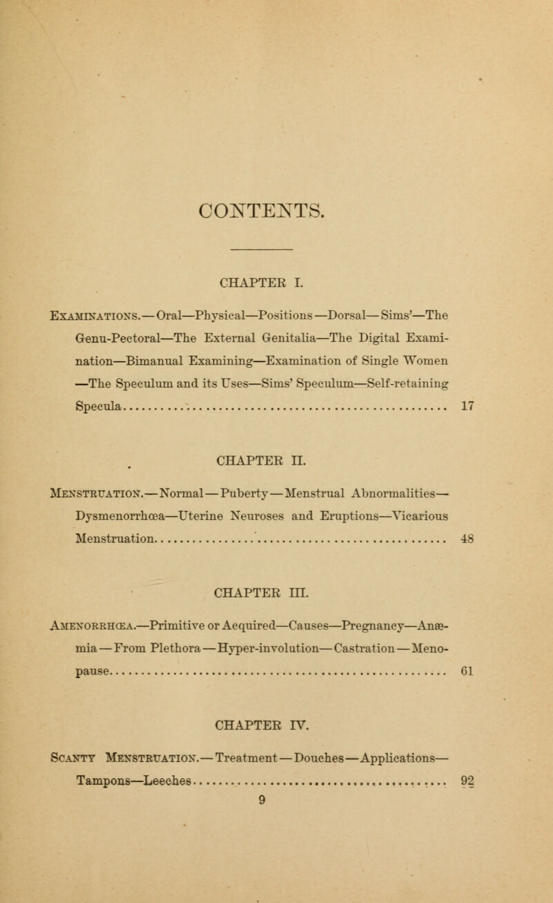 CONTEXTS. CHAPTER I. Examinations.—Oral—Physical—Positions —Dorsal— Sims'—The G-enu-Pectoral—The External Genitalia—The Digital Exami- nation—Bimanual Examining—Examination of Single Women —The Speculum and its Uses—Sims' Speculum—Self-retaining Specula 17 CHAPTER II. Menstruation.—Normal—Puberty—Menstrual Abnormalities— Dysmenorrhea—Uterine Neuroses and Eruptions—Vicarious Menstruation -18 CHAPTER m. Amenorrhea.—Primitive or Acquired—Causes—Pregnancy—Anse- mia — From Plethora—Hyper-involution—Castration—Meno- pause 61 CHAPTER IT. Scanty Menstruation.—Treatment—Douches—Applications— Tampons—Leeches .... 92