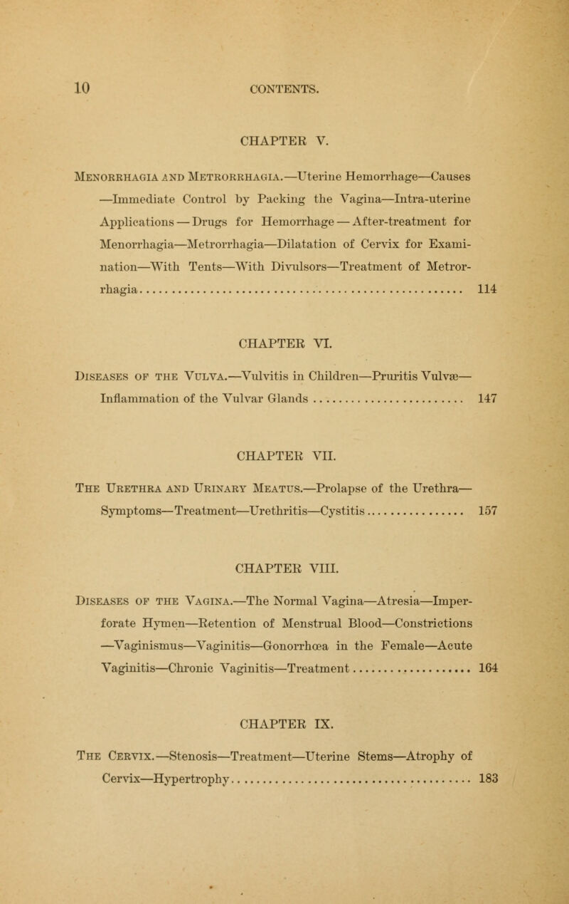 CHAPTER V. Menorrhagia and Metrorrhagia.—Uterine Hemorrhage—Causes —Immediate Control by Packing the Vagina—Intra-uterine Applications — Drugs for Hemorrhage — After-treatment for Menorrhagia—Metrorrhagia—Dilatation of Cervix for Exami- nation—With Tents—With Divulsors—Treatment of Metror- rhagia 114 CHAPTER VI. Diseases of the Vulva.—Vulvitis in Children—Pruritis Vulvas— Inflammation of the Vulvar Glands 147 CHAPTER VII. The Urethra and Urinary Meatus.—Prolapse of the Urethra— Symptoms—Treatment—Urethritis—Cystitis 157 CHAPTER VIII. Diseases of the Vagina.—The Normal Vagina—Atresia—Imper- forate Hymen—Retention of Menstrual Blood—Constrictions —Vaginismus—Vaginitis—Gonorrhoea in the Female—Acute Vaginitis—Chronic Vaginitis—Treatment 164 CHAPTER IX. The Cervix.—Stenosis—Treatment—Uterine Stems—Atrophy of Cervix—Hypertrophy 183