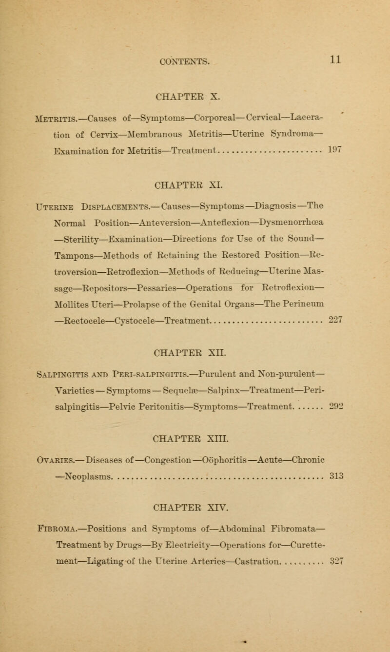 CHAPTER X. Metritis.—Causes of—Symptoms—Corporeal—Cervical—Lacera- tion of Cervix—Membranous Metritis—Uterine Syndroina— Examination for Metritis—Treatment 197 CHAPTER XL Uterine Displacements.— Causes—Symptoms —Diagnosis —The Normal Position—Anteversion—Anteflexion—Dysmenorrhcea —Sterility—Examination—Directions for Use of the Sound— Tampons—Methods of Retaining the Restored Position—Re- troversion—Retroflexion—Methods of Reducing—Uterine Mas- sage—Repositors—Pessaries—Operations for Retroflexion— Mollites Uteri—Prolapse of the Genital Organs—The Perineum —Rectocele—Cystocele—Treatment 227 CHAPTER XII. Salpingitis and Peri-salpingitis.—Purulent and Non-purulent— Varieties — Symptoms — Sequelae—Salpinx—Treatment—Peri- salpingitis—Pelvic Peritonitis—Symptoms—Treatment 292 CHAPTER XHI. Ovaries.— Diseases of —Congestion —Oophoritis —Acute—Chronic —Neoplasms 313 CHAPTER XIV. Fibroma.—Positions and Symptoms of—Abdominal Fibromata— Treatment by Drugs—By Electricity—Operations for—Curette- ment—Ligating of the Uterine Arteries—Castration. .,,,,,... 327