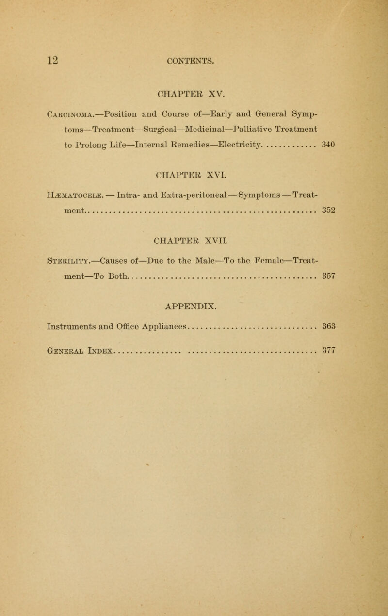 CHAPTER XV. Carcinoma.—Position and Course of—Early and General Symp- toms—Treatment—Surgical—Medicinal—Palliative Treatment to Prolong Life—Internal Remedies—Electricity 340 CHAPTER XVI. Hematocele. — Intra- and Extra-peritoneal—Symptoms — Treat- ment 352 CHAPTER XVII. Sterility.—Causes of—Due to the Male—To the Female—Treat- ment—To Both 357 APPENDIX. Instruments and Office Appliances 363 General Index 377