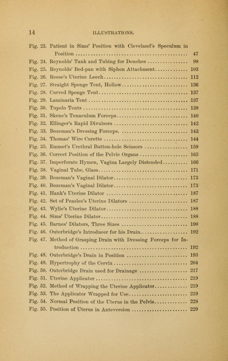 Fig. 23. Patient in Sims' Position with Cleveland's Speculum in Position 47 Fig. 24. Reynolds' Tank and Tubing for Douches 98 Fig. 25. Reynolds' Bed-pan with Siphon Attachment 103 Fig. 26. Reese's Uterine Leech 112 Fig. 27. Straight Sponge Tent, Hollow 136 Fig. 28. Curved Sponge Tent 137 Fig. 29. Laminaria Tent 137 Fig. 30. Tupelo Tents 138 Fig. 31. Skene's Tenaculum Forceps 140 Fig. 32. Ellinger's Rapid Divulsors 142 Fig. 33. Bozeman's Dressing Forceps 143 Fig. 34. Thomas' Wire Curette 144 Fig. 35. Emmet's Urethral Button-hole Scissors 159 Fig. 36. Correct Position of the Pelvic Organs 165 Fig. 37. Imperforate Hymen, Vagina Largely Distended 166 Fig. 38. Vaginal Tube, Glass 171 Fig. 39. Bozeman's Vaginal Dilator 173 Fig. 40. Bozeman's Vaginal Dilator 173 Fig. 41. Hank's Uterine Dilator 187 Fig. 42. Set of Peaslee's Uterine Dilators 187 Fig. 43. Wylie's Uterine Dilator 188 Fig. 44. Sims' Uterine Dilator 188 Fig. 45. Barnes' Dilators, Three Sizes 190 Fig. 46. Outerbridge's Introducer for his Drain 192 Fig. 47. Method of Grasping Drain with Dressing Forceps for In- troduction 192 Fig. 48. Outerbridge's Drain in Position 193 Fig. 49. Hypertrophy of the Cervix 204 Fig. 50. Outerbridge Drain used for Drainage 217 Fig. 51. Uterine Applicator 219 Fig. 52. Method of Wrapping the Uterine Applicator 219 Fig. 53. The Applicator Wrapped for Use 219 Fig. 54. Normal Position of the Uterus in the Pelvis 228 Fig. 55. Position of Uterus in Anteversion 229