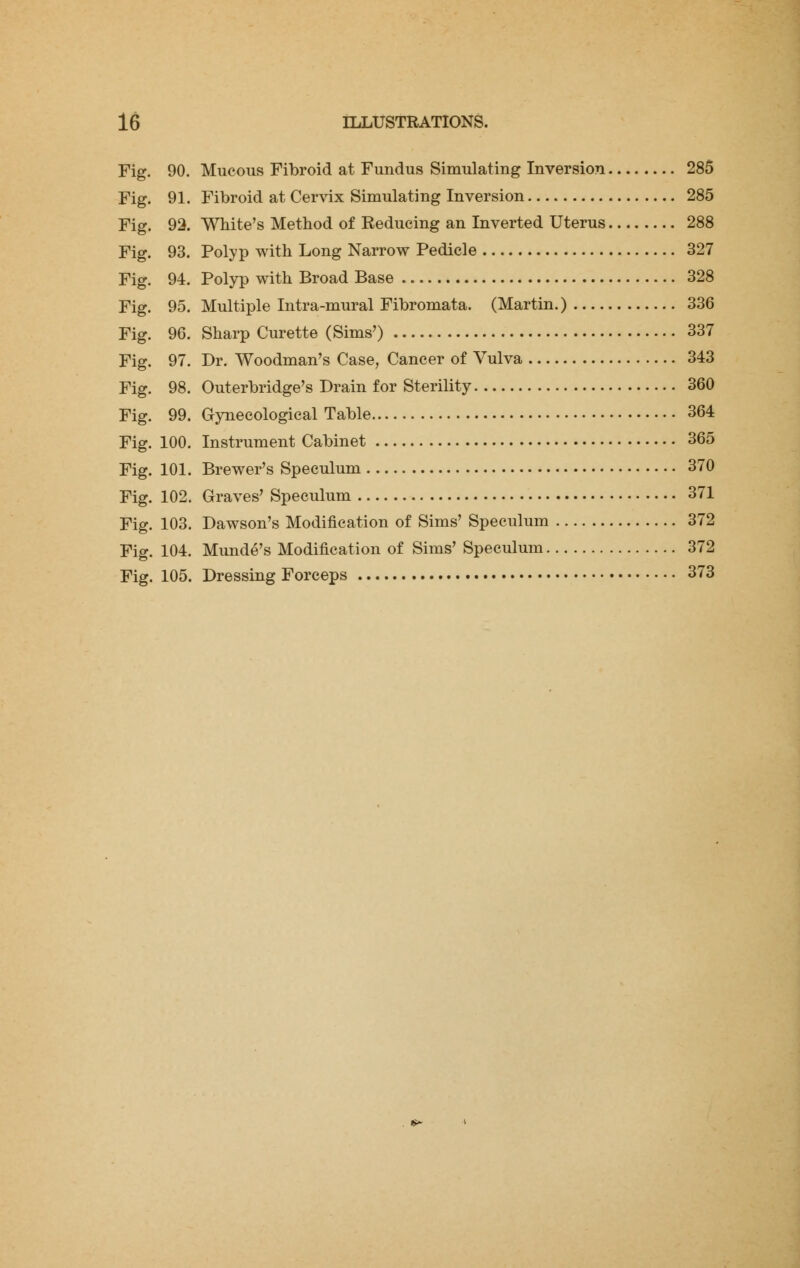 Fig. 90. Mucous Fibroid at Fundus Simulating Inversion 285 Fig. 91. Fibroid at Cervix Simulating Inversion 285 Fig. 92. White's Method of Reducing an Inverted Uterus 288 Fig. 93. Polyp with Long Narrow Pedicle 327 Fig. 94. Polyp with Broad Base 328 Fig. 95. Multiple Intra-mural Fibromata. (Martin.) 336 Fig. 96. Sharp Curette (Sims') 337 Fig. 97. Dr. Woodman's Case, Cancer of Vulva 343 Fig. 98. Outerbridge's Drain for Sterility 360 Fig. 99. Gynecological Table 364 Fig. 100. Instrument Cabinet 365 Fig. 101. Brewer's Speculum 370 Fig. 102. Graves' Speculum 371 Fig. 103. Dawson's Modification of Sims' Speculum 372 Fig. 104. Munde's Modification of Sims' Speculum 372 Fig. 105. Dressing Forceps 373