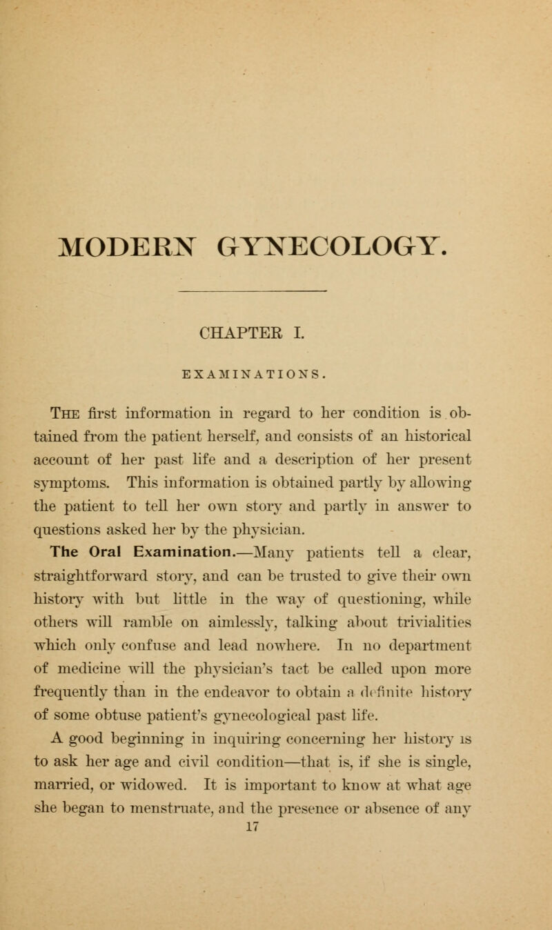 MODERN GYNECOLOGY. CHAPTER I. EXAMINATIONS. The first information in regard to her condition is ob- tained from the patient herself, and consists of an historical account of her past life and a description of her present symptoms. This information is obtained partly by allowing the patient to tell her own story and partly in answer to questions asked her by the physician. The Oral Examination.—Many patients tell a clear, straightforward story, and can be trusted to give their own history with but little in the way of questioning, while others will ramble on aimlessly, talking about trivialities which only confuse and lead nowhere. In no department of medicine will the physician's tact be called upon more frequently than in the endeavor to obtain a d< finite history of some obtuse patient's gynecological past life. A good beginning in inquiring concerning her history is to ask her age and civil condition—that is, if she is single, married, or widowed. It is important to know at what age she began to menstruate, and the presence or absence of any