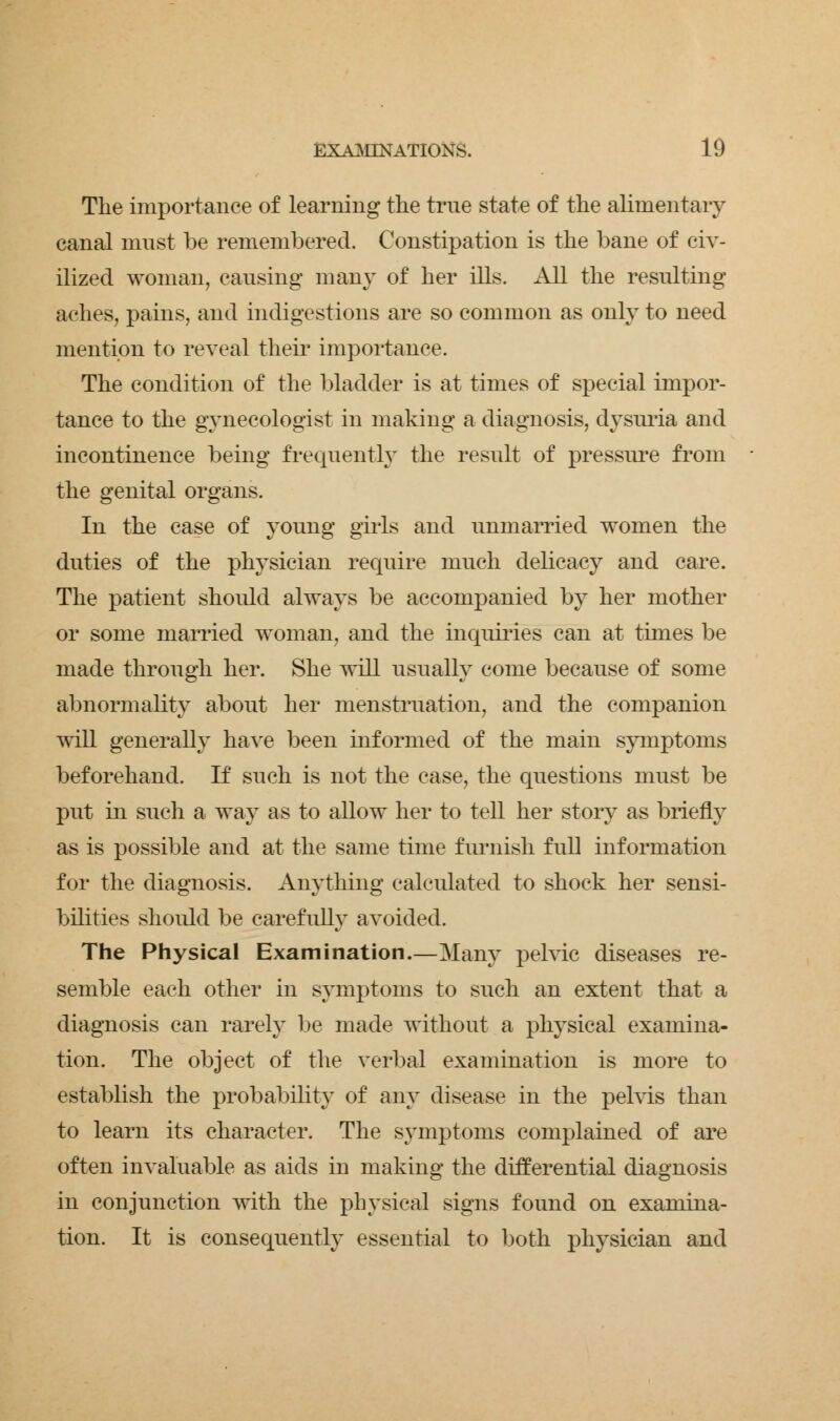 The importance of learning the true state of the alimentary canal must be remembered. Constipation is the bane of civ- ilized woman, causing many of her ills. All the resulting aches, pains, and indigestions are so common as only to need mention to reveal their importance. The condition of the bladder is at times of special impor- tance to the gynecologist in making a diagnosis, dysuria and incontinence being frequently the result of pressure from the genital organs. In the case of young girls and unmarried women the duties of the physician require much delicacy and care. The patient should always be accompanied by her mother or some married woman, and the inquiries can at times be made through her. She will usually come because of some abnormality about her menstruation, and the companion will generally have been informed of the main symptoms beforehand. If such is not the case, the questions must be put in such a way as to allow her to tell her story as briefly as is possible and at the same time furnish full information for the diagnosis. Anything calculated to shock her sensi- bilities should be carefully avoided. The Physical Examination.—Many pelvic diseases re- semble each other in symptoms to such an extent that a diagnosis can rarely be made without a physical examina- tion. The object of the verbal examination is more to establish the probability of any disease in the pelvis than to learn its character. The symptoms complained of are often invaluable as aids in making the differential diagnosis in conjunction with the physical signs found on examina- tion. It is consequently essential to both physician and