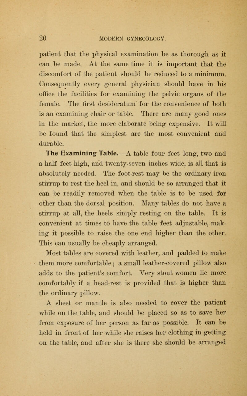 patient that the physical examination be as thorough as it can be made. At the same time it is important that the discomfort of the patient should be reduced to a minimum. Consequently every general physician should have in his office the facilities for examining the pelvic organs of the female. The first desideratum for the convenience of both is an examining chair or table. There are many good ones in the market, the more elaborate being expensive. It will be found that the simplest are the most convenient and durable. The Examining Table.—A table four feet long, two and a half feet high, and twenty-seven inches wide, is all that is absolutely needed. The foot-rest may be the ordinary iron stirrup to rest the heel in, and should be so arranged that it can be readily removed when the table is to be used for other than the dorsal position. Many tables do not have a stirrup at all, the heels simply resting on the table. It is convenient at times to have the table feet adjustable, mak- ing it possible to raise the one end higher than the other. This can usually be cheaply arranged. Most tables are covered with leather, and padded to make them more comfortable; a small leather-covered pillow also adds to the patient's comfort. Very stout women he more comfortably if a head-rest is provided that is higher than the ordinary pillow. A sheet or mantle is also needed to cover the patient while on the table, and should be placed so as to save her from exposure of her person as far as possible. It can be held in front of her while she raises her clothing in getting on the table; and after she is there she should be arranged