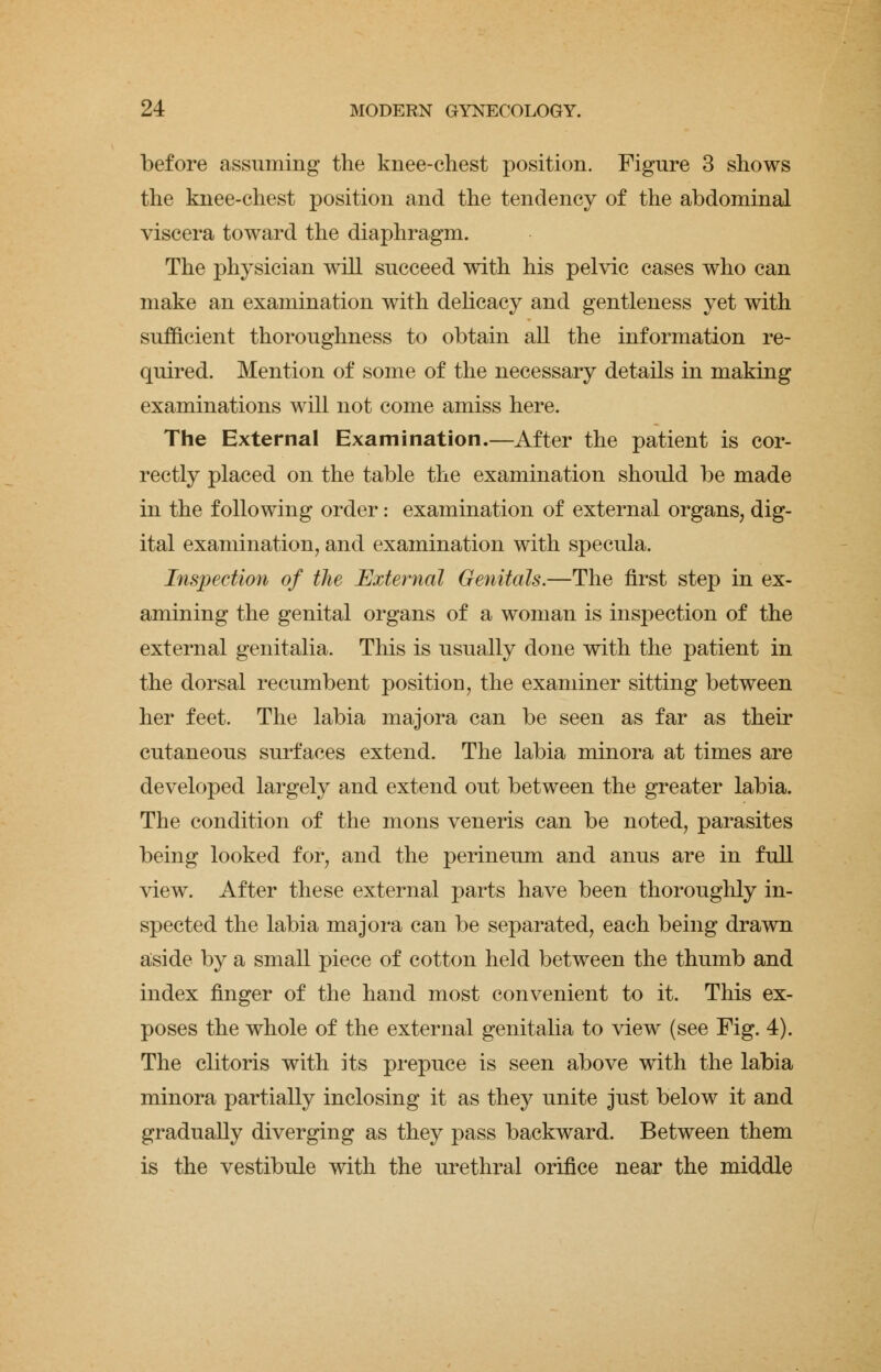 before assuming the knee-chest position. Figure 3 shows the knee-chest position and the tendency of the abdominal viscera toward the diaphragm. The physician will succeed with his pelvic cases who can make an examination with delicacy and gentleness yet with sufficient thoroughness to obtain all the information re- quired. Mention of some of the necessary details in making examinations will not come amiss here. The External Examination.—After the patient is cor- rectly placed on the table the examination should be made in the following order: examination of external organs, dig- ital examination, and examination with specula. Inspection of the External Genitals.—The first step in ex- amining the genital organs of a woman is inspection of the external genitalia. This is usually done with the patient in the dorsal recumbent position, the examiner sitting between her feet. The labia majora can be seen as far as their cutaneous surfaces extend. The labia minora at times are developed largely and extend out between the greater labia. The condition of the mons veneris can be noted, parasites being looked for, and the perineum and anus are in full view. After these external parts have been thoroughly in- spected the labia majora can be separated, each being drawn aside by a small piece of cotton held between the thumb and index finger of the hand most convenient to it. This ex- poses the whole of the external genitalia to view (see Fig. 4). The clitoris with its prepuce is seen above with the labia minora partially inclosing it as they unite just below it and gradually diverging as they pass backward. Between them is the vestibule with the urethral orifice near the middle