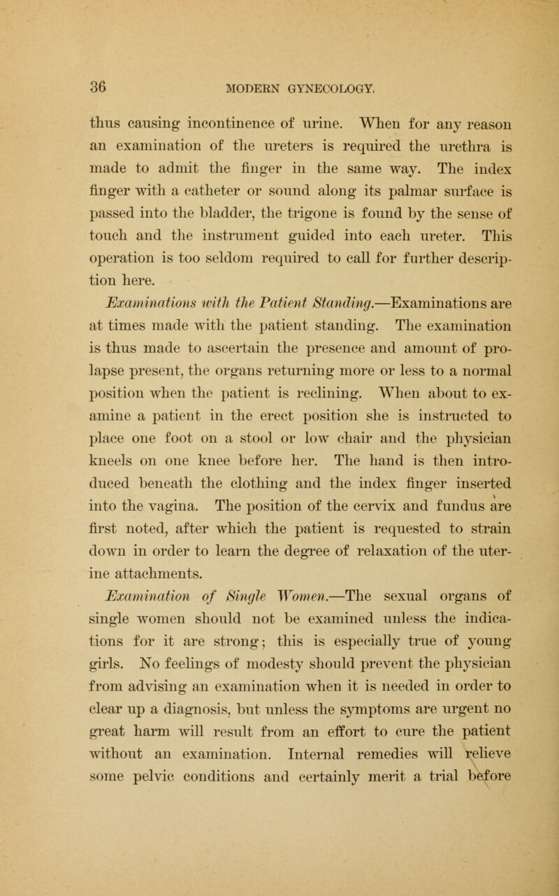 thus causing incontinence of urine. When for any reason an examination of the ureters is required the urethra is made to admit the finger in the same way. The index finger with a catheter or sound along its palmar surface is passed into the bladder, the trigone is found by the sense of touch and the instrument guided into each ureter. This operation is too seldom required to call for further descrip- tion here. Examinations with the Patient Standing.—Examinations are at times made with the patient standing. The examination is thus made to ascertain the presence and amount of pro- lapse present, the organs returning more or less to a normal position when the patient is reclining. When about to ex- amine a patient in the erect position she is instructed to place one foot on a stool or low chair and the physician kneels on one knee before her. The hand is then intro- duced beneath the clothing and the index finger inserted into the vagina. The position of the cervix and fundus are first noted, after which the patient is requested to strain down in order to learn the degree of relaxation of the uter- ine attachments. Examination of Single Women.—The sexual organs of single women should not be examined unless the indica- tions for it are strong; this is especially true of young girls. No feelings of modesty should prevent the physician from advising an examination when it is needed in order to clear up a diagnosis, but unless the symptoms are urgent no great harm will result from an effort to cure the patient without an examination. Internal remedies will relieve some pelvic conditions and certainly merit a trial before