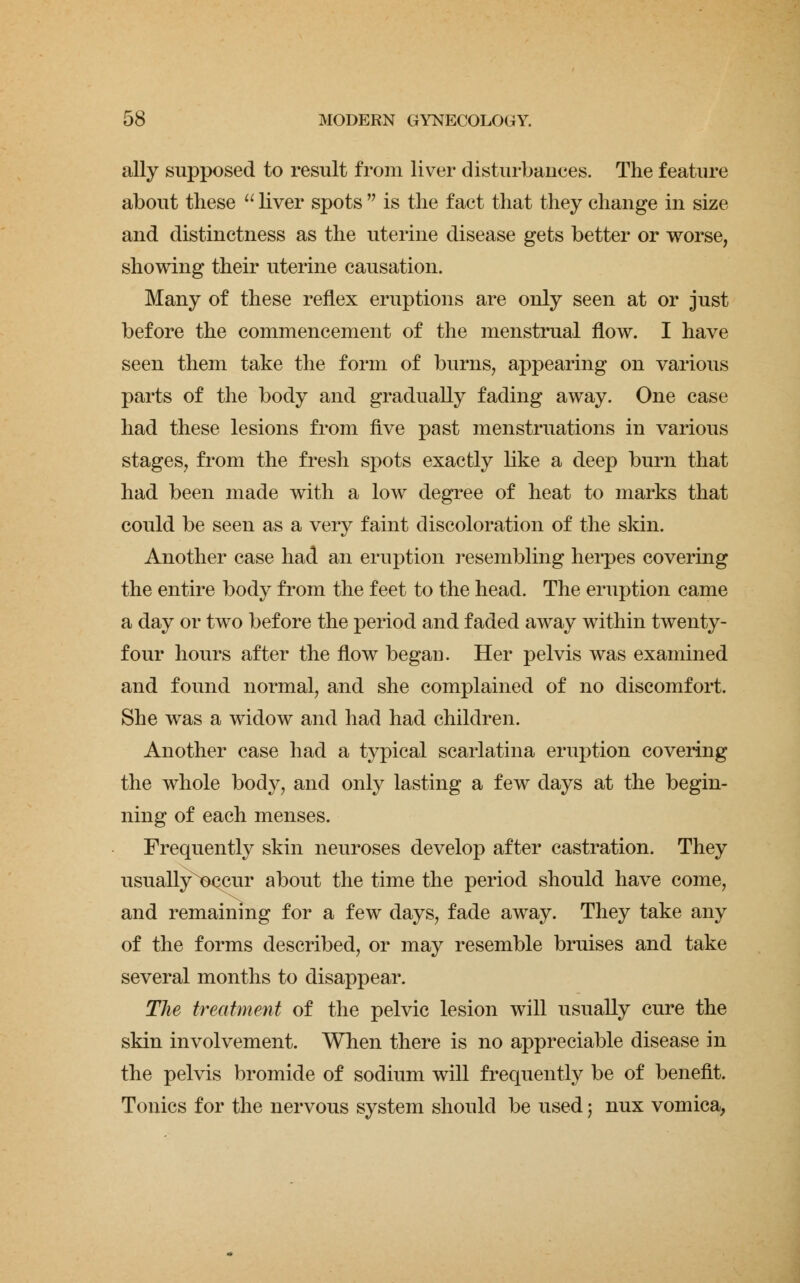 ally supposed to result from liver disturbances. The feature about these liver spots is the fact that they change in size and distinctness as the uterine disease gets better or worse, showing their uterine causation. Many of these reflex eruptions are only seen at or just before the commencement of the menstrual flow. I have seen them take the form of burns, appearing on various parts of the body and gradually fading away. One case had these lesions from five past menstruations in various stages, from the fresh spots exactly like a deep burn that had been made with a low degree of heat to marks that could be seen as a very faint discoloration of the skin. Another case had an eruption resembling herpes covering the entire body from the feet to the head. The eruption came a day or two before the period and faded away within twenty- four hours after the flow began. Her pelvis was examined and found normal, and she complained of no discomfort. She was a widow and had had children. Another case had a typical scarlatina eruption covering the whole body, and only lasting a few days at the begin- ning of each menses. Frequently skin neuroses develop after castration. They usually^DCCur about the time the period should have come, and remaining for a few days, fade away. They take any of the forms described, or may resemble bruises and take several months to disappear. The treatment of the pelvic lesion will usually cure the skin involvement. When there is no appreciable disease in the pelvis bromide of sodium will frequently be of benefit. Tonics for the nervous system should be used j nux vomica,