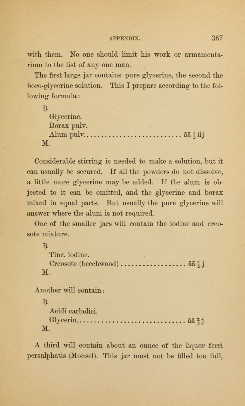 with them. No one should limit his work or armamenta- rium to the list of any one man. The first large jar contains pure glycerine, the second the boro-glycerine solution. This I prepare according to the fol- lowing formula: Glycerine. Borax pulv. Alum pulv aa 3 iij M. Considerable stirring is needed to make a solution, but it can usually be secured. If all the powders do not dissolve, a little more glycerine may be added. If the alum is ob- jected to it can be omitted, and the glycerine and borax mixed in equal parts. But usually the pure glycerine will answer where the alum is not required. One of the smaller jars will contain the iodine and creo- sote mixture. Tine, iodine. Creosote (beechwood) && 1 j M. Another will contain: Acidi carbolic! Glycerin aa f j M. A third will contain about an ounce of the liquor fern persulphatis (Monsel). This jar must not be filled too full,