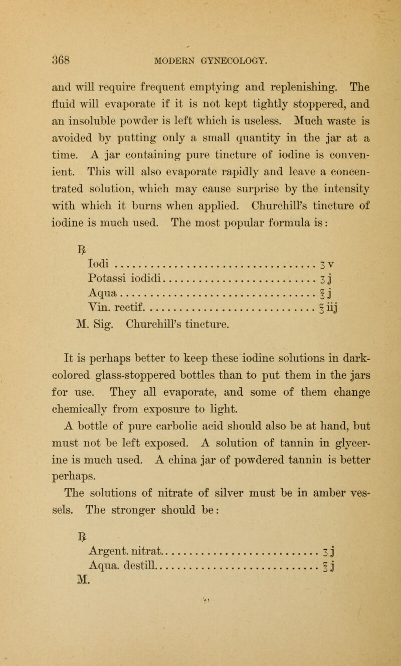 and will require frequent emptying and replenishing. The fluid will evaporate if it is not kept tightly stoppered, and an insoluble powder is left which is useless. Much waste is avoided by putting only a small quantity in the jar at a time. A jar containing pure tincture of iodine is conven- ient. This will also evaporate rapidly and leave a concen- trated solution, which may cause surprise by the intensity with which it burns when applied. Churchill's tincture of iodine is much used. The most popular formula is: n Iodi 3 v Potassi iodidi 3 j Aqua I j Vin. rectif § iij M. Sig. Churchill's tincture. It is perhaps better to keep these iodine solutions in dark- colored glass-stoppered bottles than to put them in the jars for use. They all evaporate, and some of them change chemically from exposure to light. A bottle of pure carbolic acid should also be at hand, but must not be left exposed. A solution of tannin in glycer- ine is much used. A china jar of powdered tannin is better perhaps. The solutions of nitrate of silver must be in amber ves- sels. The stronger should be: Argent, nitrat 3 j Aqua, destill § j M.