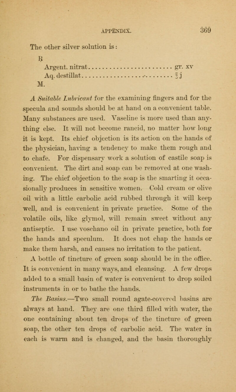 The other silver solution is : Argent, nitrat gr. xv Aq. destillat ■ = j M. A Suitable Lubricant for the examining fingers and for the specula and sounds should be at hand on a convenient table. Many substances are used. Vaseline is more used than any- thing else. It will not become rancid, no matter hoAr long it is kept Its chief objection is its action on the hands of the physician, having a tendency to make them rough and to chafe. For dispensary work a solution of castile soap is convenient. The dirt and soap can be removed at one wash- ing. The chief objection to the soap is the smarting it occa- sionally produces in sensitive women. Cold cream or olive oil with a little carbolic acid rubbed through it will keep well, and is convenient in private practice. Some of the volatile oils, like glymol. will remain sweet without any antiseptic. I use voschano oil in private practice, both for the hands and speculum. It does not chap the hands or make them harsh, and causes no irritation to the patient. A bottle of tincture of green soap should be in the office. It is convenient in many ways, and cleansing. A few drops added to a small basin of water is convenient to drop soiled instruments in or to bathe the hands. The Basins.—Two small round agate-covered basins are always at hand. They are one third filled with water, the one containing about ten drops of the tincture of green soap, the other ten drops of carbolic acid. The water in each is warm and is changed, and the basin thoroughly