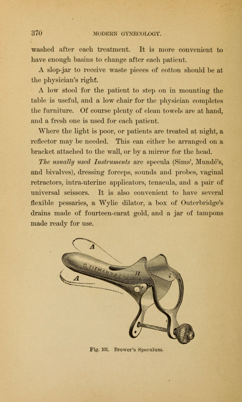 washed after each treatment. It is more convenient to have enough basins to change after each patient. A slop-jar to receive waste pieces of cotton should be at the physician's right. A low stool for the patient to step on in mounting the table is useful, and a low chair for the physician completes the furniture. Of course plenty of clean towels are at hand, and a fresh one is used for each patient. Where the light is poor, or patients are treated at night, a reflector may be needed. This can either be arranged on a bracket attached to the wall, or by a mirror for the head. The usually used Instruments are specula (Sims', Munde's, and bivalves), dressing forceps, sounds and probes, vaginal retractors, intra-uterine applicators, tenacula, and a pair of universal scissors. It is also convenient to have several flexible pessaries, a Wylie dilator, a box of Outerbridge's drains made of fourteen-carat gold, and a jar of tampons made ready for use. ( Fig. 101. Brewer's Speculum.