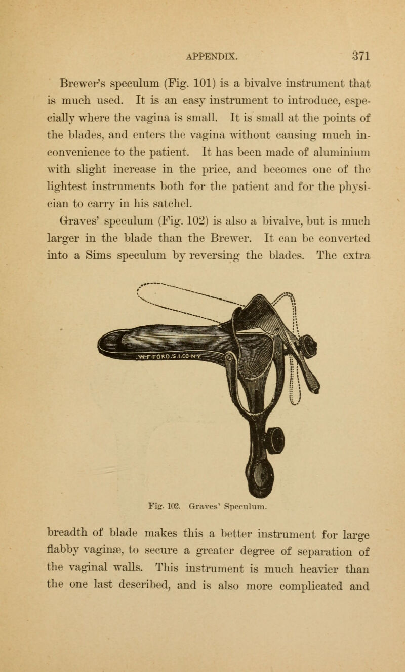 Brewer's speculum (Fig. 101) is a bivalve instrument that is much used. It is an easy instrument to introduce, espe- cially where the vagina is small. It is small at the points of the blades, and enters the vagina without causing much in- convenience to the patient. It has been made of aluminium with slight increase in the price, and becomes one of the lightest instruments both for the patient and for the physi- cian to carry in his satchel. Graves' speculum (Fig. 102) is also a bivalve, but is much larger in the blade than the Brewer. It can be converted into a Sims speculum by reversing the blades. The extra Fig. 102. Graves' Speculum. breadth of blade makes this a better instrument for large flabby vaginae, to secure a greater degree of separation of the vaginal walls. This instrument is much heavier than the one last described, and is also more complicated and