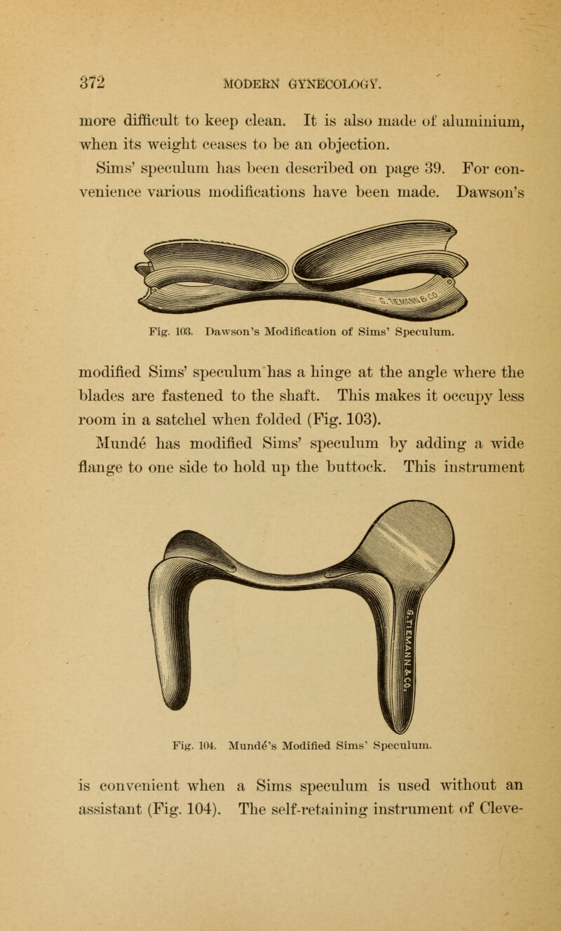 more difficult to keep clean. It is also made of aluminium, when its weight ceases to be an objection. Sims' speculum has been described on page 39. For con- venience various modifications have been made. Dawson's Fig. 103. Dawson's Modification of Sims1 Speculum. modified Sims' speculum has a hinge at the angle where the blades are fastened to the shaft. This makes it occupy less room in a satchel when folded (Fig. 103). Munde has modified Sims' speculum by adding a wide flange to one side to hold up the buttock. This instrument Fig. 104. Munde^s Modified Sims1 Speculum. is convenient when a Sims speculum is used without an assistant (Fig. 104). The self-retaining instrument of Cleve-