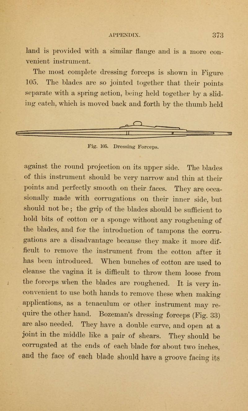 land is provided with a similar flange and is a more con- venient instrument. The most complete dressing forceps is shown in Figure 105. The blades are so jointed together that their points separate with a spring action, being held together by a slid- ing catch, which is moved back and forth by the thumb held Fig. 105. Dressing Forceps. against the round projection on its upper side. The blades of this instrument should be very narrow and thin at their points and perfectly smooth on their faces. They are occa- sionally made with corrugations on their inner side, but should not be; the grip of the blades should be sufficient to hold bits of cotton or a sponge without any roughening of the blades, and for the introduction of tampons the corru- gations are a disadvantage because they make it more dif- ficult to remove the instrument from the cotton after it has been introduced. When bunches of cotton are used to cleanse the vagina it is difficult to throw them loose from the forceps when the blades are roughened. It is very in- convenient to use both hands to remove these when making applications, as a tenaculum or other instrument may re- quire the other hand. Bozeman's dressing forceps (Fig. 33) are also needed. They have a double curve, and open at a joint in the middle like a pair of shears. They should be corrugated at the ends of each blade for about two inches, and the face of eacli blade should have a groove facing its