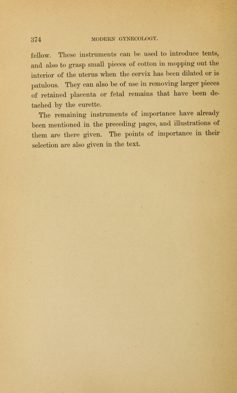 fellow. These instruments can be used to introduce tents, and also to grasp small pieces of cotton in mopping out the interior of the uterus when the cervix has been dilated or is patulous. They can also be of use in removing larger pieces of retained placenta or fetal remains that have been de- tached by the curette. The remaining instruments of importance have already been mentioned in the preceding pages, and illustrations of them are there given. The points of importance in their selection are also given in the text.