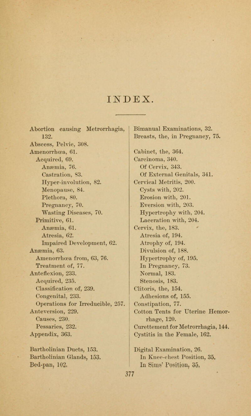 INDEX. Abortion causing Metrorrhagia, 132. Abscess, Pelvic, 308. Amenorrhea, 61. Acquired, 69. Anaemia, 76. Castration, 83. Hyper-involution, 82. Menopause, 84. Plethora, 80. Pregnancy, 70. Wasting Diseases, 70. Primitive, 61. Anaemia, 61. Atresia, 62. Impaired Development, 62. Anaemia, 63. Amenorrhcea from, 63, 76. Treatment of, 77. Anteflexion, 233. Acquired, 235. Classification of, 239. Congenital, 233. Operations for Irreducible, 257. Anteversion, 229. Causes, 230. Pessaries, 232. Appendix, 363. Bartholinian Ducts, 153. Bartholinian Glands, 153, Bed-pan, 102. Bimanual Examinations, 32. Breasts, the, in Pregnancy, 75. Cabinet, the, 364. Carcinoma, 340. Of Cervix, 343. Of External Genitals, 341. Cervical Metritis, 200. Cysts with, 202. Erosion with, 201. Eversion with, 203. Hypertrophy with, 204. Laceration with, 204. Cervix, the, 183. Atresia of, 194. Atrophy of, 194. Divulsion of, 188. Hypertrophy of, 195. In Pregnancy, 73. Normal, 183. Stenosis, 183. Clitoris, the, 154. Adhesions of, 155. Constipation, 77. Cotton Tents for Uterine Hemor- rhage, 120. Curettement for Metrorrhagia, 144. Cystitis in the Female, 162. Digital Examination, 26. In Knee-chest Position, 35, In Sims' Position, 3§,