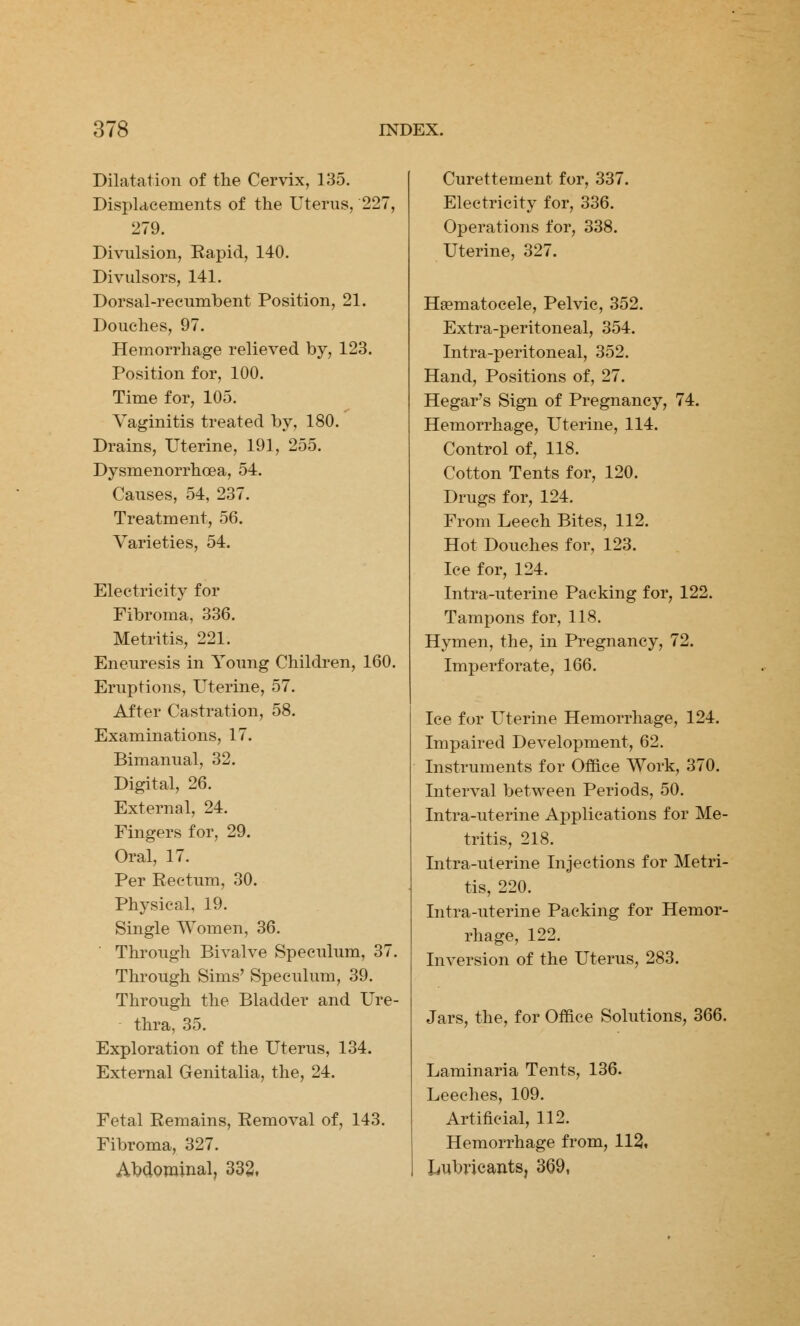 Dilatation of the Cervix, 135. Displacements of the Uterus, 227, 279. Divulsion, Kapid, 140. Divulsors, 141. Dorsal-recumbent Position, 21. Douches, 97. Hemorrhage relieved by, 123. Position for, 100. Time for, 105. Vaginitis treated by, 180. Drains, Uterine, 191, 255. Dysmenorrhcea, 54. Causes, 54, 237. Treatment, 56. Varieties, 54. Electricity for Fibroma, 336. Metritis, 221. Eneuresis in Young Children, 160. Eruptions, Uterine, 57. After Castration, 58. Examinations, 17. Bimanual, 32. Digital, 26. External, 24. Fingers for, 29. Oral, 17. Per Eectum, 30. Physical, 19. Single Women, 36. Through Bivalve Speculum, 37. Through Sims' Speculum, 39. Through the Bladder and Ure- thra, 35. Exploration of the Uterus, 134. External Genitalia, the, 24. Fetal Remains, Removal of, 143. Fibroma, 327. Abdominal, 332. Curettement for, 337. Electricity for, 336. Operations for, 338. Uterine, 327. Hematocele, Pelvic, 352. Extra-peritoneal, 354. Intra-peritoneal, 352. Hand, Positions of, 27. Hegar's Sign of Pregnancy, 74. Hemorrhage, Uterine, 114. Control of, 118. Cotton Tents for, 120. Drugs for, 124. From Leech Bites, 112. Hot Douches for, 123. Ice for, 124. Intra-uterine Packing for, 122. Tampons for, 118. Hymen, the, in Pregnancy, 72. Imperforate, 166. Ice for Uterine Hemorrhage, 124. Impaired Development, 62. Instruments for Office Work, 370. Interval between Periods, 50. Intra-uterine Applications for Me- tritis, 218. Intra-uterine Injections for Metri- tis, 220. Intra-uterine Packing for Hemor- rhage, 122. Inversion of the Uterus, 283. Jars, the, for Office Solutions, 366. Laminaria Tents, 136. Leeches, 109. Artificial, 112. Hemorrhage from, 112, Lubricants, 369,