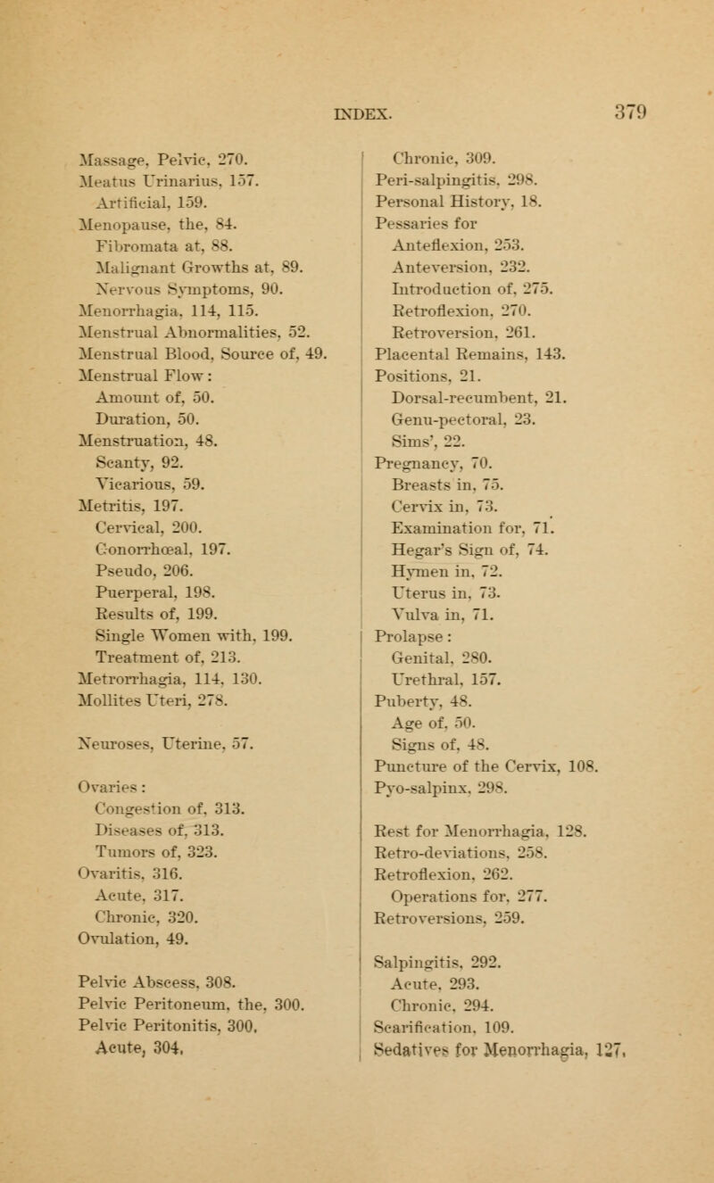 Massage. Pelvic. 270. Meatus Urinarius. 157. Artificial, 159. Menopause, the. B4. Fibromata at, 88. Malignant Growths at. 89. Nervous Symptoms, 90. Menorrhagia. 114, 115. Menstrual Abnormalities. 52. Menstrual Blood. Source of, 49. Menstrual Flow: Amount of. 50. Duration, 50. Menstruation, 48. Scanty. 92. Vicarious, 59. Metritis. 197. Cervical, 200. Gonorrheal. 197. Pseudo, 206. Puerperal. 198. Eesults of, 199. Single Women with. 199. Treatment of. 213. Metrorrhagia, 114. 130. Mollites Uteri. 278. Neuroses. Uterine. 57. Ovarii a : Congestion of. 313. Diseases of. 313. Tumors of. 323. Ovaritis. 316. Acute. 317. Chronic, 320. Ovulation, 49. Pelvic Abscess. 308. Pelvic Peritoneum, the. 300. Pelvic Peritonitis, 300. Acute, 304. Chronic. 309. Peri-salpingitis, 298. Personal History. 18. - .lies for Anteflexion, 253. Anteversion, 232. Introduction of. 275. Retroflexion. 270. Retroversion. 261. Placental Remains. 143. Positions. 21. Dorsal-recumbent, 21. Genu-pectoral. 23. Sims'. 22. Pregnancy, 70. Breasts in. 75. Cervix in, 73. Examination for. 71. Hegar's Sign of. 74. Hymen in. 72. Uterus in. 73. Vulva in. 71. Prolapse: Genital, 280. Urethral. 157. Puberty, 48. Age of. 50. Signs of. Puncture of the Cervix, 108. Pyo-salpinx. 298. Best for Menorrhagia, 128. Retro-deviation-. 258. Retroflexion. 262. Operations for. 277. Retroversions. 259. Salpingitis. 292. Acute. 293. Chronic. 294. Scarification. 109. Sedatives for Menorrhagia. 127,