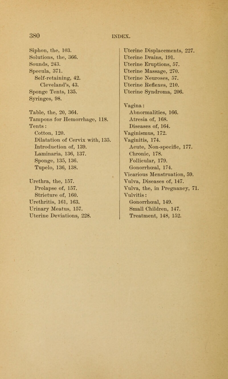 Siphon, the, 103. Solutions, the, 366. Sounds, 243. Specula, 371. Self-retaining, 42. Cleveland's, 43. Sponge Tents, 135. Syringes, 98. Table, the, 20, 364. Tampons for Hemorrhage, 118. Tents: Cotton, 120. Dilatation of Cervix with, 135. Introduction of, 139. Laminaria, 136, 137. Sponge, 135, 136. Tupelo, 136, 138. Urethra, the, 157. Prolapse of, 157. Stricture of, 160. Urethritis, 161, 163. Urinary Meatus, 157. Uterine Deviations, 228. Uterine Displacements, 227. Uterine Drains, 191. Uterine Eruptions, 57. Uterine Massage, 270. Uterine Neuroses, 57. Uterine Reflexes, 210. Uterine Syndroma, 206. Vagina: Abnormalities, 166. Atresia of, 168. Diseases of, 164. Vaginismus, 172. Vaginitis, 174. Acute, Non-specific, 177. Chronic, 178. Follicular, 179. Gonorrhoea^ 174. Vicarious Menstruation, 59. Vulva, Diseases of, 147. Vulva, the, in Pregnancy, 7 Vulvitis: Gonorrhoea^ 149. Small Children, 147. Treatment, 148, 152.