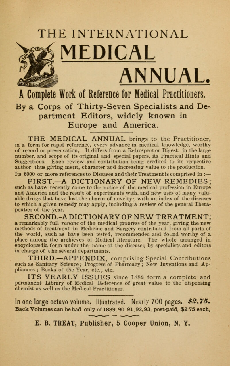 [E INTERNATIONAL MEDICAL ANNUAL A Complete Work of Reference for Medical Practitioners, By a Corps of Thirty-Seven Specialists and De- partment Editors, widely known in Europe and America. THE MEDICAL ANNUAL brings to the Practitioner, in a form for rapid reference, every advance in medical knowledge, worthy of record or preservation, It differs from a Retrospect or Digest; in the large number, and scope of its original and special papers, its Practical Hints and Suggestions. Each review and contribution being credited to its respective author thus giving merit, character and increasing value to i he production. Its 6000 or more references to Diseases and their Treatment is comprised in :— FIRST.—A DICTIONARY OF NEW REMEDIES; such as have recently come to ihe notice of the medical profession in Europe and America and the result of experiments with, and new uses of many \alu- able drutjs that have lost the charm of novelty; with an index of the diseases to which a given remedy may apply, including a review of the general Thera- peutics of the year, SECOND.-A DICTIONARY OF NEW TREATMENT; a remarkably full resume of the medical progress of the year, giving the new methods of treatment iu Medicine and Surgery contributed from all parts of the world, such as have been tested, recommended and found worthy of a place among the archieves of Medical literature. The whole arranged in encyclopaedia form under the name of the disease; by specialists and editors in charge of the several departments. THIRD.—APPENDIX, comprising Special Contributions such as Sanitary Science; Progress of Pharmacy; New Inventions and Ap- pliances ; Books of the Year, etc., etc. ITS YEARLY ISSUES since 1882 form a complete and permanent Library of Medical Reference of great value to the dispensing chemist as well as the Medical Practitioner. In one large octavo volume, Illustrated. Nearly 700 pagesi $2.75. Back Volumes can be had only of 1889, 90 91,92,93, post-paid, $2.75 each.