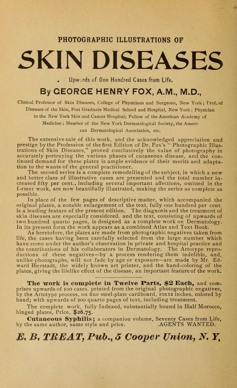 PHOTOGRAPHIC ILLUSTRATIONS OF SKIN DISEASES Upw:.rds of One Hundred Cases from Life. By GEORGE HENRY FOX, A.M., M.D., Clinical Professor of Skin Diseases, College of Physicians and Surgeons, New York; Frof. of Diseases of the Skin, Post Graduate Medical School and Hospital, New York ; Physician to the New York Skin and Cancer Hospital; Fellow of the American Academy of Medicine : Member of the New York Dermatological Society, the Ameri- can Dermatological Association, etc. The extensive sale of this work, and the acknowledged appreciation and prestige by the Profession of the first Edition of Dr. Fox's lt Photographic Illus- trations of Skin Diseases, proved conclusively the value of photography in accurately portraying the various phases of cutaneous disease, and the con- tinued demand for these plates is ample evidence of their merits and adapta- tion to the wants of the general practitioner. The second series is a complete remodelling of the subject, in which a new and better class of illustrative cases are presented and the total number in- creased fifty per cent., including several important affections, omitted in the former work, are now beautifully illustrated, making the series as complete as possible. In place of the few pages of descriptive matter, which accompanied the original plates, a notable enlargement of the text, fully one hundred per cent, is a leading feature of the present edition. The diagnosis and the treatment of skin diseases are especially considered, and the text, consisting of upwards of two hundred quarto pages, is designed as a complete work on Dermatology. In its present form the work appears as a combined Atlas and Text Book. As heretofore, the plates are made from photographic negatives taken from life, the cases having been carefully selected from the large number which have come under the author's observation in private and hospital practice and the contributions of his collaborators in Dermatology. The Artotype repro- ductions of these negatives—by a process rendering them indelible, and, unlike photographs, will not fade by age or exposure—are made by Mr. Ed- ward Bierstadt, the widely known art printer, and the hand-coloring of the plates, giving the lifelike effect of the disease, an important feature of the work. The work is complete in Twelve Parts, $2 Each, and com- prises upwards of ioo cases, printed from the original photographic negatives, by the Artotype process, on fine steel-plate cardboard, 10x12 inches, colored by hand; with upwards of 200 quarto pages of text, including treatment. The complete work, fully Indexed, substantially bound in Half Morocco, hinged plates, Price, $26.75. Cutaneous Syphilis ; a companion volume, Seventy Cases from Life, by the same author, same style and price. AGENTS WANTED.