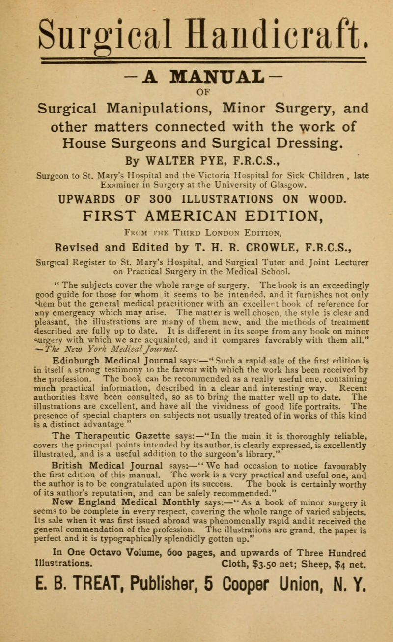 Surgical Handicraft. A MANUAL- OF Surgical Manipulations, Minor Surgery, and other matters connected with the work of House Surgeons and Surgical Dressing. By WALTER PYE, F.R.C.S., Surgeon to St. Mary's Hospital and the Victoria Hospital for Sick Children , late Examiner in Surgery at the University of Glasgow. UPWARDS OF 300 ILLUSTRATIONS ON WOOD. FIRST AMERICAN EDITION, Frc m the Third London Edition, Revised and Edited by T. H. R. CROWLE, F.R.C.S., Surgical Register to St. Mary's Hospital, and Surgical Tutor and Joint Lecturer on Practical Surgery in the Medical School. 11 The subjects cover the whole rarge of surgery. The book is an exceedingly good guide for those for whom it seems to be intended, and it furnishes not only Hiem but the general medical practitioner with an excellent book of reference for any emergency which may arise. The matter is well chosen, the style is clear and pleasant, the illustrations are many of them new, and the methods of treatment described are fully up to date. It is different in its scope from any book on minor surgery with which we are acquainted, and it compares favorably with them all. -—The New York Medical Journal. Edinburgh Medical Journal says:— Such a rapid sale of the first edition is in itself a strong testimony 10 the favour with which the work has been received by the profession. The book can be recommended as a really useful one, containing much practical information, described in a clear and interesting way. Recent authorities have been consulted, so as to bring the matter well up to date. The illustrations are excellent, and have all the vividness of good life portraits. The presence of special chapters on subjects not usually treated of in works of this kind is a distinct advantage  The Therapeutic Gazette says:—In the main it is thoroughly reliable, covers the principal points intended by its author, is clearly expressed, is excellently illustrated, and is a useful addition to the surgeon's library. British Medical Journal says:—We had occasion to notice favourably the first edition of this manual. The work is a very practical and useful one, and the author is to be congratulated upon its success. The book is certainly worthy of its author's reputa'.ion, and can be safely recommended. New England Medical Monthly says:—As a book of minor surgery it seems to be complete in every respect, covering the whole range of varied subjects. Its sale when it was first issued abroad was phenomenally rapid and it received the general commendation of the profession. The illustrations are grand, the paper is perfect and it is typographically splendidly gotten up. In One Octavo Volume, 600 pages, and upwards of Three Hundred Illustrations. Cloth, $3.50 net; Sheep, $4 net.