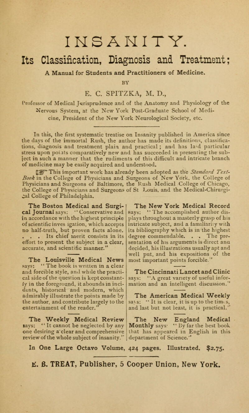 INSANITY. Its Classification, Diagnosis and Treatment; A Manual for Students and Practitioners of Medicine. BY E. C. SPITZKA, M. D., Professor of Medical Jurisprudence and of the Anatomy and Physiology of the Nervous System, at the New York Post-Graduate School of Medi- cine, President of the New York Neurological Society, etc. In this, the first systematic treatise on Insanity published in America since the days of the immortal Rush, the author has made its definitions, classifica- tions, diagnosis and treatment plain and practical ; and has la'd particular stress upon poiats comparatively new and has succeeded in presenting the sub- ject in such a manner that the rudiments of this difficult and intricate branch of medicine may be easily acquired and understood. ^5^ This important work has already been adopted as the Standard Text- Book in the College of Physicians and Surgeons of New York, the College of Physicians and Surgeons of Baltimore, the Rush Medical College of Chicago, the College of Physicians and Surgeons of St Louis, and the Medical-Chirurgi- Cal College of Philadelphia. The Boston Medical and Surgi- cal Journal says: ' Conservative and in accordance with the highest principle of scientific inves igation, which accepts intricate subject, and a familiarity with no half-truth, but proven facts alone. . . . Its chief merit consists in its effort to present the subject in a clear, accurate, and scientific manner. The Louisville Medical News says:  The book is written in a clear and forcible style, and while the practi- cal side of the question is kept constant- ly in the foreground, it abounds in inci- dents, historical and modern, which admirably illustrate the points made by the author, and contribute largely to the entertainment of the reader. The Weekly Medical Review The New York Medical Record says:  The accomplished author dis- plays throughout a masterly grasp of his its bibliography which is in the highest degree commendable. . . The pre- sentation of his arguments is direct ana decided, his illustrations usually apt and well put, and his expositions of the most important points forcible. ' The Cincinnati Lancet and Clinic says: A great variety of useful infor- mation and an intelligent discussion. The American Medical Weekly sa\ s: It is clear, it is up to the tim^ s, and last but not least, it is practical. The New England Medical lays: ' It cannot be neglected by any Monthly says-  By far the best book one desiring a'clear and comprehensive ; that has appeared in English in this review of the whole subject of insanity. | department of Science.'' In One Large Octavo Volume, 424 pages. Illustrated. $2.75.