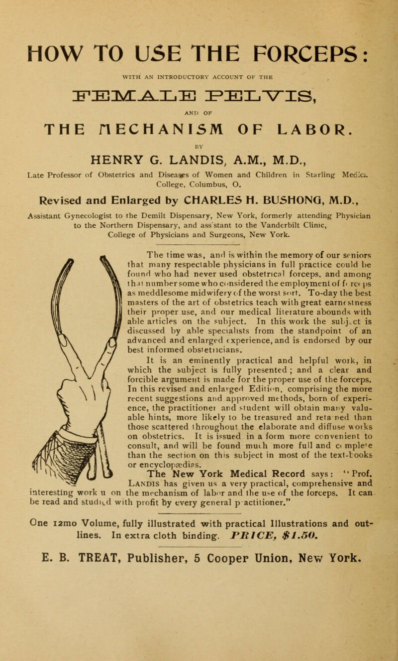 HOW TO USE THE FORCEPS: WITH AN INTRODUCTORY ACCOUNT OF THE IFEIMI.A.IjE pblyis, AND OF THE nECHANISM OF LABOR. BY HENRY G. LANDIS, A.M., M.D., Late Professor of Obstetrics and Diseases of Women and Children in Starling- Mecxi. College, Columbus, O. Revised and Enlarged by CHARLES H. BUSHONG, M.D., Assistant Gynecologist to the Demilt Dispensary, New York, formerly attending Physician to the Northern Dispensary, and ass'stant to the Vanderbilt Clinic, College of Physicians and Surgeons, New York. The time was, and is within the memory of our seniors that many respectable physicians in full practice could be found who had never used obstetrical forceps, and among th.it number some who considered the employment of f< ret ps as meddlesome midwifery of the worst sort. To-day the best masters of the art of obstetrics teach with great earnestness their proper use, and our medical literature abounds with able articles on the subject. In this work the subject is discussed by able specialists from the standpoint of an advanced and enlarged experience, and is endorsed by our best informed obstetucians. It is an eminently practical and helpful work, in which the subject is fully presented ; and a clear and forcible argument is made for the proper use of the forceps. In this revised and enlarged Edition, comprising the more recent suggestions and approved methods, born of experi- ence, the practitioner and student will obtain many valu- able hints, more likely to be treasured and reta ned than those scattered throughout the elaborate and diffuse woiks on obstetrics. It is issued in a form more convenient to consult, and will be found much more full and c< mple'e than the section on this subject in most of the text-books or encyclopaedias. The New York Medical Record says: Prof. Landis has given us a very practical, comprehensive and interesting work u on the mechanism of labor and the use of the forceps. It can be read and studied with profit by every general p actitioner. One i2mo Volume, fully illustrated with practical Illustrations and out- lines. In extra cloth binding. PRICE, $1.50.