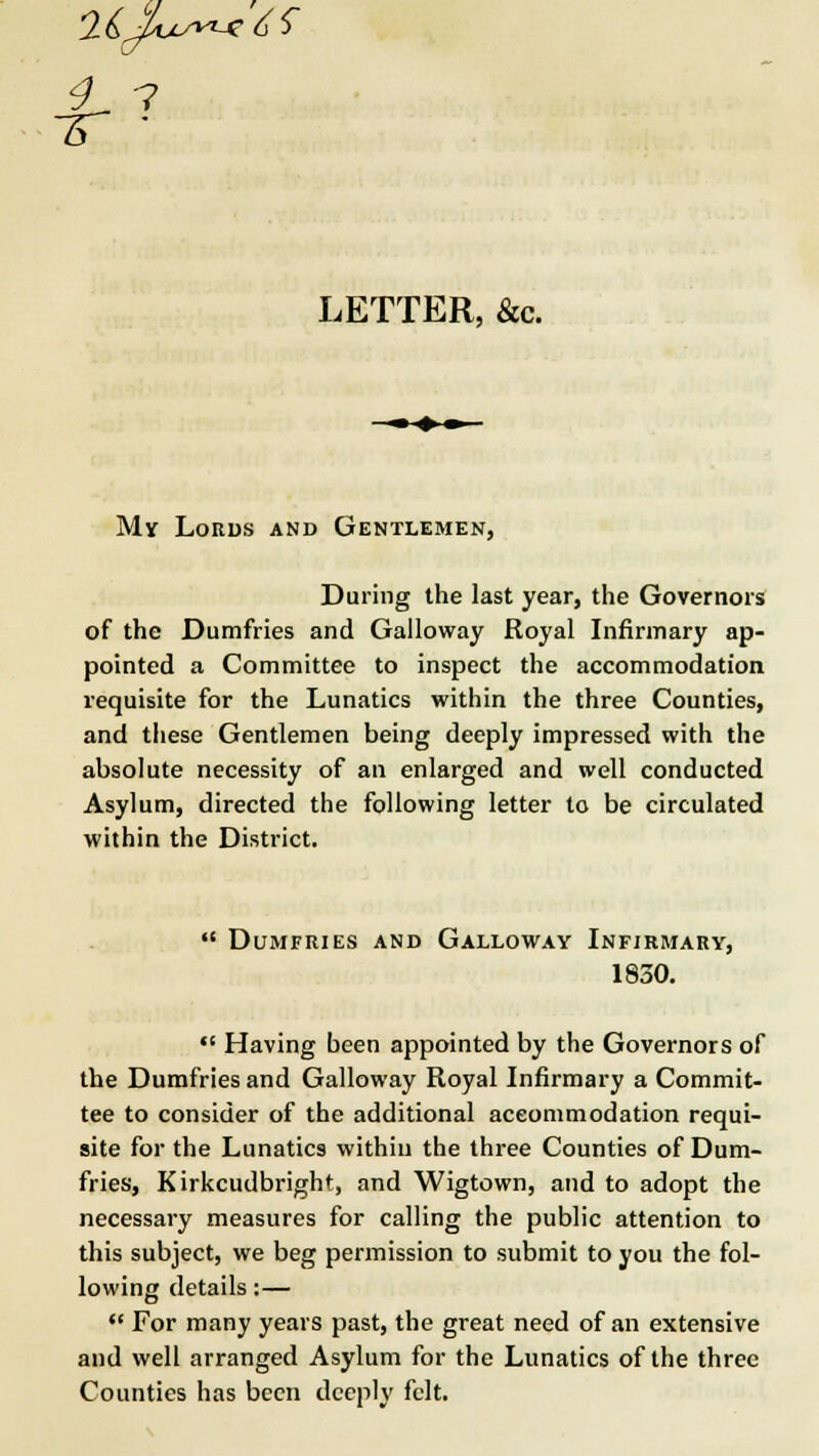 2ij>w~c6S f? LETTER, &c. My Lords and Gentlemen, During the last year, the Governors of the Dumfries and Galloway Royal Infirmary ap- pointed a Committee to inspect the accommodation requisite for the Lunatics within the three Counties, and these Gentlemen being deeply impressed with the absolute necessity of an enlarged and well conducted Asylum, directed the following letter to be circulated within the District. *' Dumfries and Galloway Infirmary, 1830. Having been appointed by the Governors of the Dumfries and Galloway Royal Infirmary a Commit- tee to consider of the additional accommodation requi- site for the Lunatics within the three Counties of Dum- fries, Kirkcudbright, and Wigtown, and to adopt the necessary measures for calling the public attention to this subject, we beg permission to submit to you the fol- lowing details:— For many years past, the great need of an extensive and well arranged Asylum for the Lunatics of the three Counties has been deeply felt.