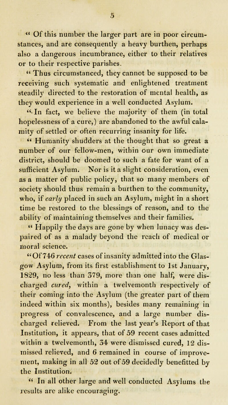 Of this number the larger part are in poor circum- stances, and are consequently a heavy burthen, perhaps also a dangerous incumbrance, either to their relatives or to their respective parishes. Thus circumstanced, they cannot be supposed to be receiving such systematic and enlightened treatment steadilv directed to the restoration of mental health, as they would experience in a well conducted Asylum. In fact, we believe the majority of them (in total hopelessness of a cure,) are abandoned to the awful cala- mity of settled or often recurring insanity for life. Humanity shudders at the thought that so great a number of our fellow-men, within our own immediate district, should be doomed to such a fate for want of a sufficient Asylum. Nor is it a slight consideration, even as a matter of public policy, that so many members of society should thus remain a burthen to the community, who, if early placed in such an Asylum, might in a short time be restored to the blessings of reason, and to the ability of maintaining themselves and their families. Happily the days are gone by when lunacy was des- paired of as a malady beyond the reach of medical or moral science. Of 746 recent cases of insanity admitted into the Glas- gow Asylum, from its first establishment to 1st January, 1829, no less than 379, more than one half, were dis- charged cured, within a twelvemonth respectively of their coming into the Asylum (the greater part of them indeed within six months), besides many remaining in progress of convalescence, and a large number dis- charged relieved. From the last year's Report of that Institution, it appears, that of 59 recent cases admitted within a twelvemonth, 34 were dismissed cured, 12 dis- missed relieved, and 6 remained in course of improve- ment, making in all 52 out of 59 decidedly benefitted by the Institution. In all other large and well conducted Asylums the results are alike encouraging.