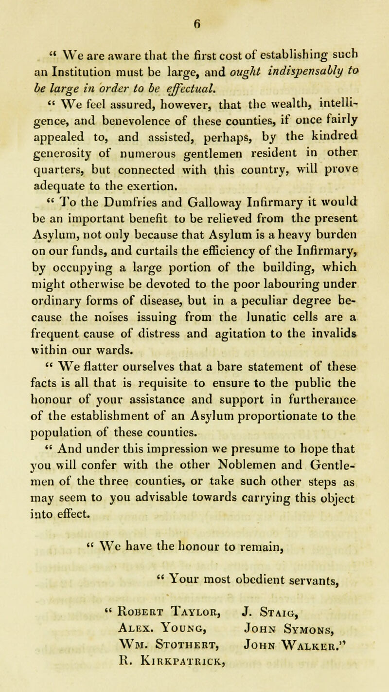 We are aware that the first cost of establishing such an Institution must be large, and ought indispensably to be large in order to be effectual. We feel assured, however, that the wealth, intelli- gence, and benevolence of these counties, if once fairly appealed to, and assisted, perhaps, by the kindred generosity of numerous gentlemen resident in other quarters, but connected with this country, will prove adequate to the exertion. To the Dumfries and Galloway Infirmary it would be an important benefit to be relieved from the present Asylum, not only because that Asylum is a heavy burden on our funds, and curtails the efficiency of the Infirmary, by occupying a large portion of the building, which might otherwise be devoted to the poor labouring under ordinary forms of disease, but in a peculiar degree be- cause the noises issuing from the lunatic cells are a frequent cause of distress and agitation to the invalids within our wards. We flatter ourselves that a bare statement of these facts is all that is requisite to ensure to the public the honour of your assistance and support in furtherance of the establishment of an Asylum proportionate to the population of these counties. And under this impression we presume to hope that you will confer with the other Noblemen and Gentle- men of the three counties, or take such other steps as may seem to you advisable towards carrying this object into effect. We have the honour to remain, Your most obedient servants, Robert Taylor, J. Staig, Alex. Young, John Symons, Wm. Stothert, John Walker. R. KiRKPATUICK,