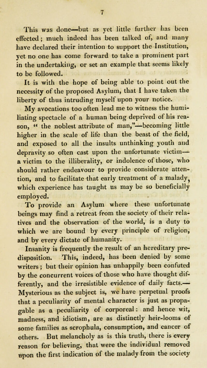 This was done—but as yet little further has been effected; much indeed has been talked of, and many have declared their intention to support the Institution, yet no one has come forward to take a prominent part in the undertaking, or set an example that seems likely to be followed. It is with the hope of being able to point out the necessity of the proposed Asylum, that I have taken the liberty of thus intruding myself upon your notice. My avocations too often lead me to witness the humi- liating spectacle of a human being deprived of his rea- son, the noblest attribute of man,—becoming little higher in the scale of life than the beast of the field, and exposed to all the insults unthinking youth and depravity so often cast upon the unfortunate victim— a victim to the illiberality, or indolence of those, who should rather endeavour to provide considerate atten- tion, and to facilitate that early treatment of a malady, which experience has taught us may be so beneficially employed. To provide an Asylum where these unfortunate beings may find a retreat from the society of their rela- tives and the observation of the world, is a duty to which we are bound by every principle of religion, and by every dictate of humanity. Insanity is frequently the result of an hereditary pre- disposition. This, indeed, has been denied by some writers ; but their opinion has unhappily been confuted by the concurrent voices of those who have thought dif- ferently, and the irresistible evidence of daily facts.— Mysterious as the subject is, we have perpetual proofs that a peculiarity of mental character is just as propa- gable as a peculiarity of corporeal: and hence wit, madness, and idiotism, are as distinctly heir-looms of some families as scrophula, consumption, and cancer of others. But melancholy as is this truth, there is every reason for believing, that were the individual removed upon the first indication of the malady from the society