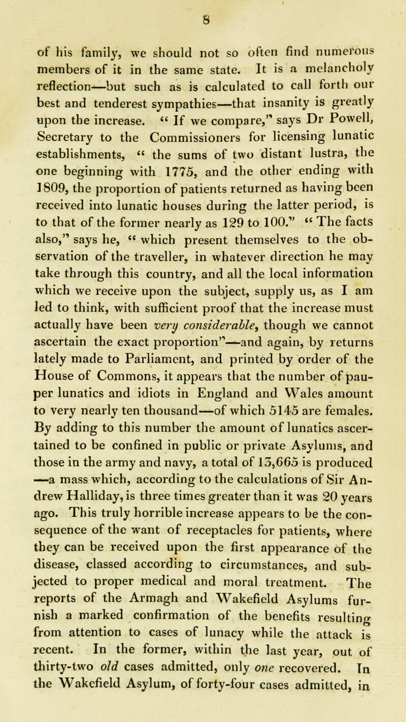 of his family, we should not so often find numerous members of it in the same state. It is a melancholy reflection—but such as is calculated to call forth our best and tenderest sympathies—that insanity is greatly upon the increase. If we compare, says Dr Powell, Secretary to the Commissioners for licensing lunatic establishments, the sums of two distant lustra, the one beginning with 1775, and the other ending with 1809, the proportion of patients returned as having been received into lunatic houses during the latter period, is to that of the former nearly as 129 to 100.1' The facts also, says he, which present themselves to the ob- servation of the traveller, in whatever direction he may take through this country, and all the local information which we receive upon the subject, supply us, as I am led to think, with sufficient proof that the increase must actually have been very considerable, though we cannot ascertain the exact proportion'1—and again, by returns lately made to Parliament, and printed by order of the House of Commons, it appears that the number of pau- per lunatics and idiots in England and Wales amount to very nearly ten thousand—of which 5145 are females. By adding to this number the amount of lunatics ascer- tained to be confined in public or private Asylums, and those in the army and navy, a total of 13,665 is produced —a mass which, according to the calculations of Sir An- drew Halliday, is three times greater than it was 20 years ago. This truly horrible increase appears to be the con- sequence of the want of receptacles for patients, where they can be received upon the first appearance of the disease, classed according to circumstances, and sub- jected to proper medical and moral treatment. The reports of the Armagh and Wakefield Asylums fur- nish a marked confirmation of the benefits resulting from attention to cases of lunacy while the attack is recent. In the former, within the last year, out of thirty-two old cases admitted, only one recovered. In the Wakefield Asylum, of forty-four cases admitted, in