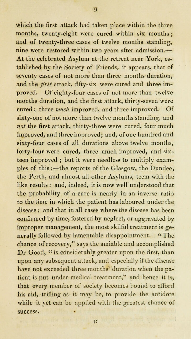 which the first attack had taken place within the three months, twenty-eight were cured within six months; and of twenty-three cases of twelve months standing, nine were restored within two years after admission.— At the celebrated Asylum at the retreat near York, es- tablished by the Society of Friends, it appears, that of seventy cases of not more than three months duration, and the first attack, fifty-six were cured and three im- proved. Of eighty-four cases of not more than twelve months duration, and the first attack, thirty-seven were cured ; three much improved, and three improved. Of sixty-one of not more than twelve months standing, and not the first attack, thirty-three were cured, four much improved, and three improved; and, of one hundred and sixty-four cases of all durations above twelve months, forty-four were cured, three much improved, and six- teen improved ; but it were needless to multiply exam- ples of this ;—the reports of the Glasgow, the Dundee, the Perth, and almost all other Asylums, teem with tha like results : and, indeed, it is now well understood that the probability of a cure is nearly in an inverse ratio to the time in which the patient has laboured under the disease; and that in all cases where the disease has been confirmed by time, fostered by neglect, or aggravated by improper management, the most skilful treatment is ge- nerally followed by lamentable disappointment. The chance of recovery, says the amiable and accomplished Dr Good, is considerably greater upon the first, than upon any subsequent attack, and especially if the disease have not exceeded three months' duration when the pa- tient is put under medical treatment, and hence it is, that every member of society becomes bound to afford his aid, trifling as it may be, to provide the antidote while it yet can be applied with the greatest chance of success.