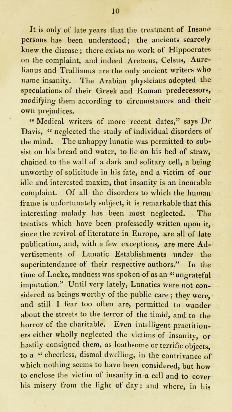 It is only of late years that the treatment of Insane persons has been understood; the ancients scarcely knew the disease; there exists no work of Hippocrates on the complaint, and indeed Aretosus, Celsus, Aure- lianus and Trallianus are the only ancient writers who name insanity. The Arabian physicians adopted the speculations of their Greek and Roman predecessors, modifying them according to circumstances and their own prejudices. Medical writers of more recent dates, says Dr Davis, neglected the study of individual disorders of the mind. The unhappy lunatic was permitted to sub- sist on his bread and water, to lie on his bed of straw, chained to the wall of a dark and solitary cell, a being unworthy of solicitude in his fate, and a victim of our idle and interested maxim, that insanity is an incurable complaint. Of all the disorders to which the human frame is unfortunately subject, it is remarkable that this interesting malady has been most neglected. The treatises which have been professedly written upon it, since the revival of literature in Europe, are all of late publication, and, with a few exceptions, are mere Ad- vertisements of Lunatic Establishments under the superintendence of their respective authors. In the time of Locke, madness was spoken of as an ungrateful imputation. Until very lately, Lunatics were not con- sidered as beings worthy of the public care ; they were, and still 1 fear too often are, permitted to wander about the streets to the terror of the timid, and to the horror of the charitable. Even intelligent practition- ers either wholly neglected the victims of insanity, or hastily consigned them, as loathsome or terrific objects, to a cheerless, dismal dwelling, in the contrivance of which nothing seems to have been considered, but how to enclose the victim of insanity in a cell and to cover his misery from the light of day: and where, in his