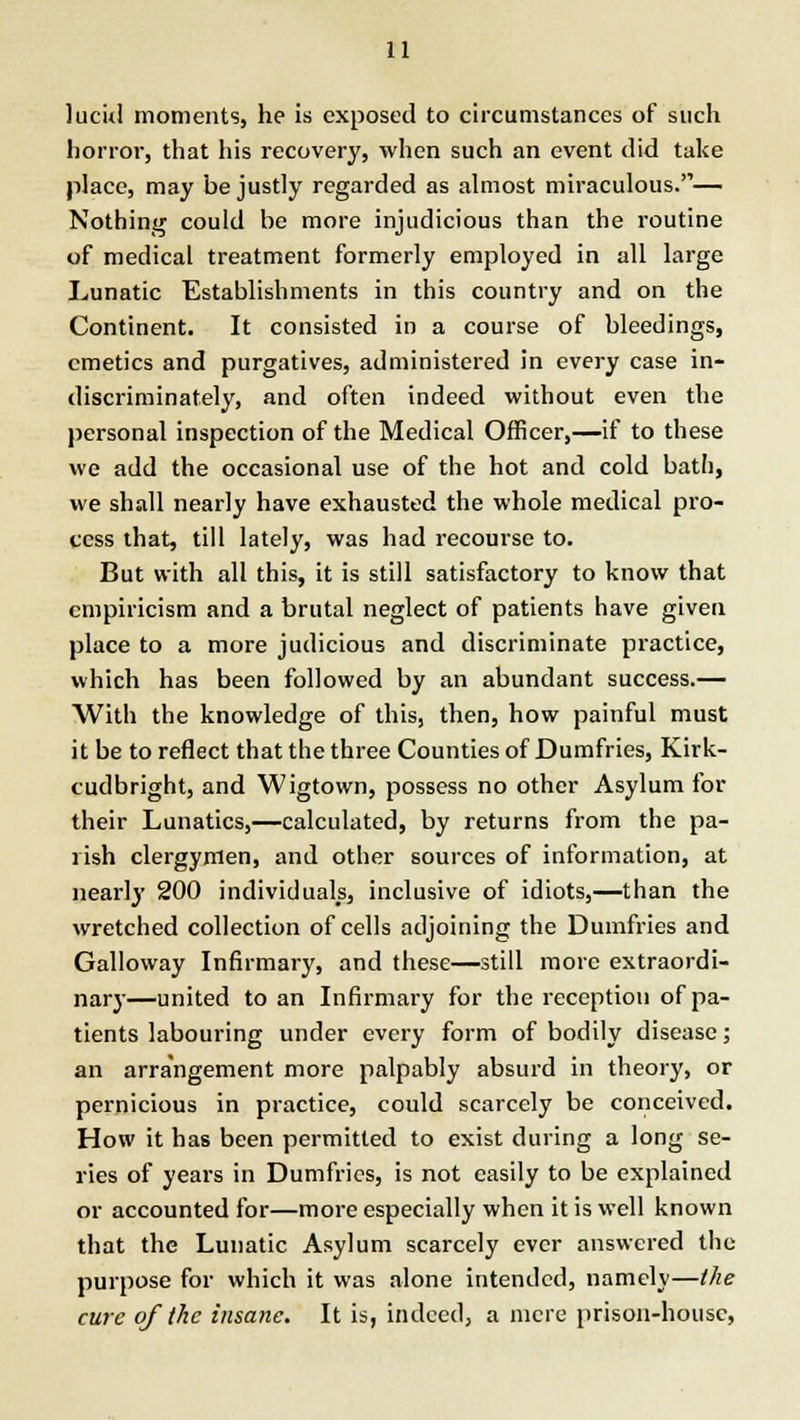 lucid moments, he is exposed to circumstances of such horror, that his recovery, when such an event did take place, may be justly regarded as almost miraculous.— Nothing could be more injudicious than the routine of medical treatment formerly employed in all large Lunatic Establishments in this country and on the Continent. It consisted in a course of bleedings, emetics and purgatives, administered in every case in- discriminately, and often indeed without even the personal inspection of the Medical Officer,—if to these we add the occasional use of the hot and cold bath, we shall nearly have exhausted the whole medical pro- cess that, till lately, was had recourse to. But with all this, it is still satisfactory to know that empiricism and a brutal neglect of patients have given place to a more judicious and discriminate practice, which has been followed by an abundant success.— With the knowledge of this, then, how painful must it be to reflect that the three Counties of Dumfries, Kirk- cudbright, and Wigtown, possess no other Asylum for their Lunatics,—calculated, by returns from the pa- lish clergymen, and other sources of information, at nearly 200 individuals, inclusive of idiots,—than the wretched collection of cells adjoining the Dumfries and Galloway Infirmary, and these—still more extraordi- nary—united to an Infirmary for the reception of pa- tients labouring under every form of bodily disease; an arrangement more palpably absurd in theory, or pernicious in practice, could scarcely be conceived. How it has been permitted to exist during a long se- ries of years in Dumfries, is not easily to be explained or accounted for—more especially when it is well known that the Lunatic Asylum scarcely ever answered the purpose for which it was alone intended, namely—the cure of the insane. It is, indeed, a mere prison-house,