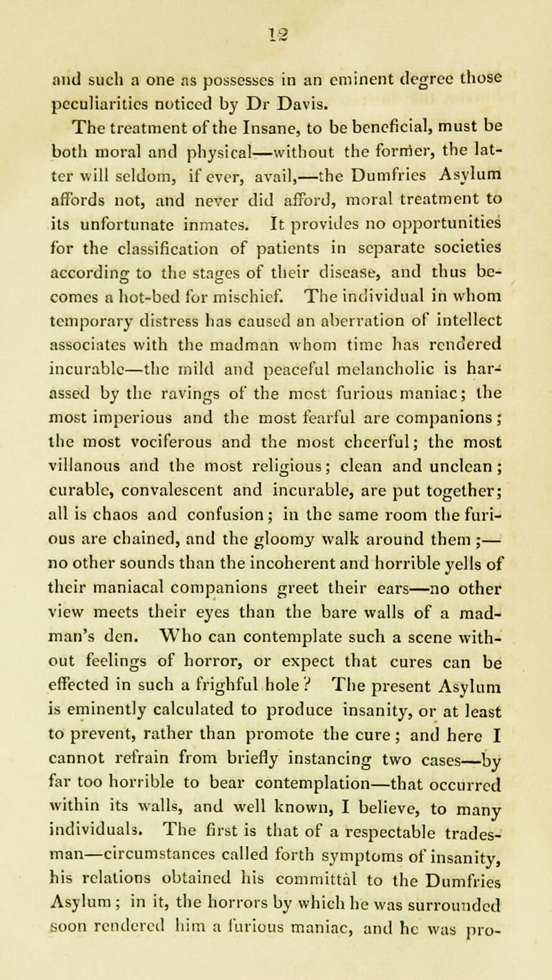 and such a one as possesses in an eminent degree those peculiarities noticed by Dr Davis. The treatment of the Insane, to be beneficial, must be both moral and physical—without the former, the lat- ter will seldom, if ever, avail,—the Dumfries Asylum affords not, and never did afford, moral treatment to its unfortunate inmates. It provides no opportunities for the classification of patients in separate societies according to the stages of their disease, and thus be- comes a hot-bed for mischief. The individual in whom temporary distress has caused an aberration of intellect associates with the madman whom time has rendered incurable—the mild and peaceful melancholic is har- assed by the ravings of the most furious maniac; the most imperious and the most fearful are companions; the most vociferous and the most cheerful; the most villanous and the most religious; clean and unclean; curable, convalescent and incurable, are put together; all is chaos and confusion; in the same room the furi- ous are chained, and the gloomy walk around them ;— no other sounds than the incoherent and horrible yells of their maniacal companions greet their ears—no other view meets their eyes than the bare walls of a mad- man's den. Who can contemplate such a scene with- out feelings of horror, or expect that cures can be effected in such a frighful hole ? The present Asylum is eminently calculated to produce insanity, or at least to prevent, rather than promote the cure; and here I cannot refrain from briefly instancing two cases—by far too horrible to bear contemplation—that occurred within its walls, and well known, I believe, to many individuals. The first is that of a respectable trades- man—circumstances called forth symptoms of insanity, his relations obtained his committal to the Dumfries Asylum ; in it, the horrors by which he was surrounded soon rendered him a furious maniac, and he was pro-