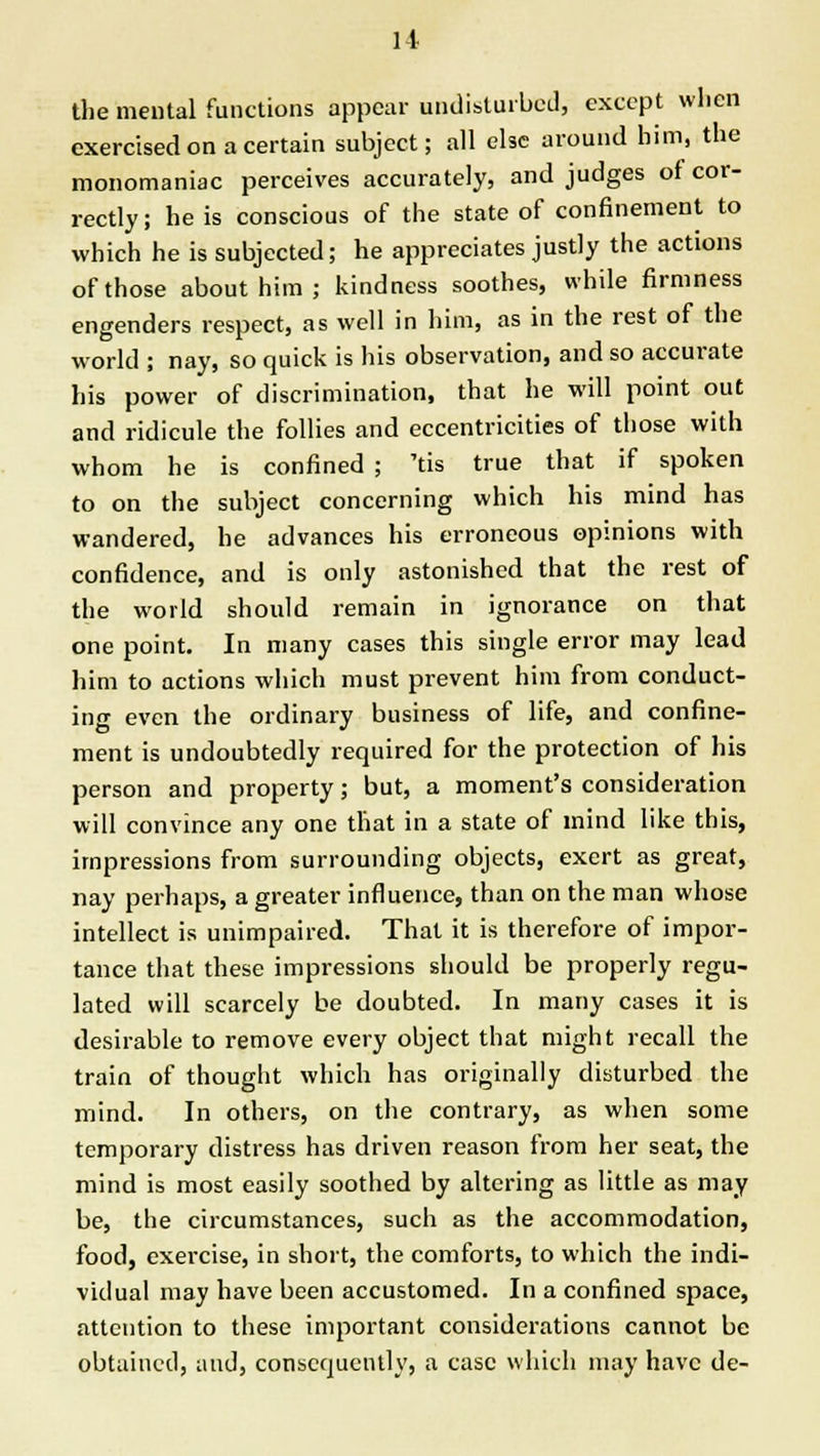 the mental functions appear undisturbed, except when exercised on a certain subject; all else around him, the monomaniac perceives accurately, and judges of cor- rectly; he is conscious of the state of confinement to which he is subjected; he appreciates justly the actions of those about him; kindness soothes, while firmness engenders respect, as well in him, as in the rest of the world ; nay, so quick is his observation, and so accurate his power of discrimination, that he will point out and ridicule the follies and eccentricities of those with whom he is confined ; 'tis true that if spoken to on the subject concerning which his mind has wandered, he advances his erroneous opinions with confidence, and is only astonished that the rest of the world should remain in ignorance on that one point. In many cases this single error may lead him to actions which must prevent him from conduct- ing even the ordinary business of life, and confine- ment is undoubtedly required for the protection of his person and property; but, a moment's consideration will convince any one that in a state of mind like this, impressions from surrounding objects, exert as great, nay perhaps, a greater influence, than on the man whose intellect is unimpaired. That it is therefore of impor- tance that these impressions should be properly regu- lated will scarcely be doubted. In many cases it is desirable to remove every object that might recall the train of thought which has originally disturbed the mind. In others, on the contrary, as when some temporary distress has driven reason from her seat, the mind is most easily soothed by altering as little as may be, the circumstances, such as the accommodation, food, exercise, in short, the comforts, to which the indi- vidual may have been accustomed. In a confined space, attention to these important considerations cannot be obtained, and, consequently, a case which may have de-