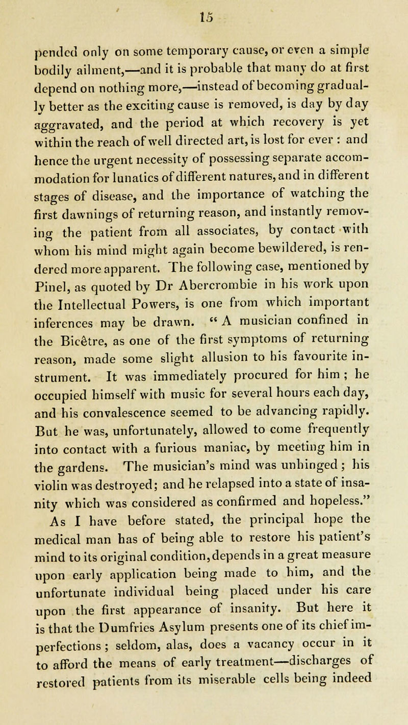 1. pendcd only on some temporary cause, or even a simple bodily ailment,—and it is probable that many do at first depend on nothing more,—instead of becoming gradual- ly better as the exciting cause is removed, is day by day aggravated, and the period at which recovery is yet within the reach of well directed art, is lost for ever : and hence the urgent necessity of possessing separate accom- modation for lunatics of different natures, and in different stages of disease, and the importance of watching the first dawnings of returning reason, and instantly remov- ing the patient from all associates, by contact with whom his mind might again become bewildered, is ren- dered more apparent. The following case, mentioned by Pinel, as quoted by Dr Abercrombie in his work upon the Intellectual Powers, is one from which important inferences may be drawn.  A musician confined in the Bic&re, as one of the first symptoms of returning reason, made some slight allusion to his favourite in- strument. It was immediately procured for him ; he occupied himself with music for several hours each day, and his convalescence seemed to be advancing rapidly. But he was, unfortunately, allowed to come frequently into contact with a furious maniac, by meeting him in the gardens. The musician's mind was unhinged ; his violin was destroyed; and he relapsed into a state of insa- nity which was considered as confirmed and hopeless. As I have before stated, the principal hope the medical man has of being able to restore his patient's mind to its original condition, depends in a great measure upon early application being made to him, and the unfortunate individual being placed under his care upon the first appearance of insanity. But here it is that the Dumfries Asylum presents one of its chief im- perfections ; seldom, alas, does a vacancy occur in it to afford the means of early treatment—discharges of restored patients from its miserable cells being indeed