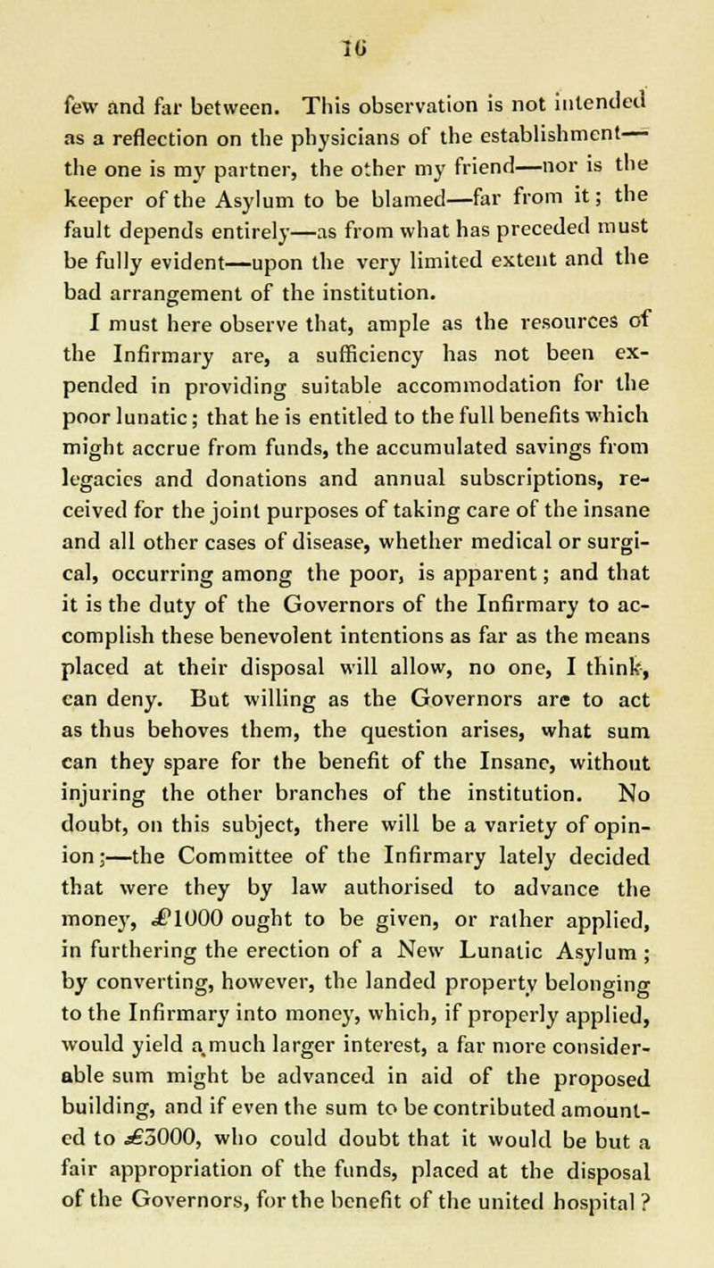 w few and far between. This observation is not intended as a reflection on the physicians of the establishment— the one is my partner, the other my friend—nor is the keeper of the Asylum to be blamed—far from it; the fault depends entirely—as from what has preceded must be fully evident—upon the very limited extent and the bad arrangement of the institution. I must here observe that, ample as the resources of the Infirmary are, a sufficiency has not been ex- pended in providing suitable accommodation for the poor lunatic; that he is entitled to the full benefits which might accrue from funds, the accumulated savings from legacies and donations and annual subscriptions, re- ceived for the joint purposes of taking care of the insane and all other cases of disease, whether medical or surgi- cal, occurring among the poor, is apparent; and that it is the duty of the Governors of the Infirmary to ac- complish these benevolent intentions as far as the means placed at their disposal will allow, no one, I think, can deny. But willing as the Governors are to act as thus behoves them, the question arises, what sum can they spare for the benefit of the Insane, without injuring the other branches of the institution. No doubt, on this subject, there will be a variety of opin- ion;—the Committee of the Infirmary lately decided that were they by law authorised to advance the money, .flUOO ought to be given, or rather applied, in furthering the erection of a New Lunatic Asylum ; by converting, however, the landed property belonging to the Infirmary into money, which, if properly applied, would yield a.much larger interest, a far more consider- able sum might be advanced in aid of the proposed building, and if even the sum to be contributed amount- ed to ,s£3000, who could doubt that it would be but a fair appropriation of the funds, placed at the disposal of the Governors, for the benefit of the united hospital ?